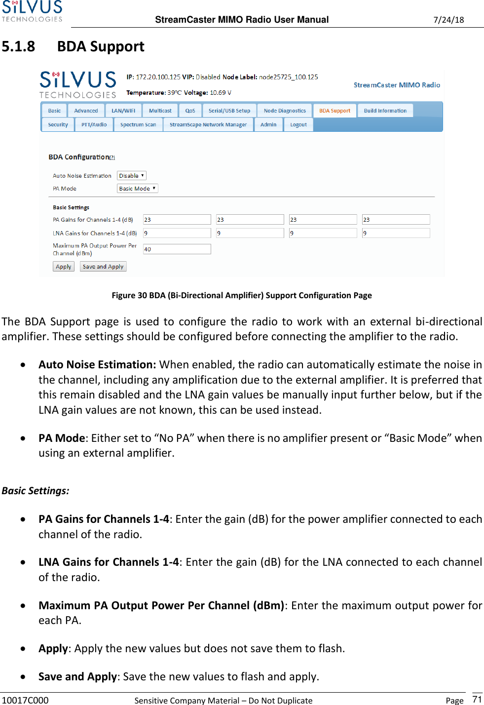  StreamCaster MIMO Radio User Manual  7/24/18 10017C000  Sensitive Company Material – Do Not Duplicate    Page    71 5.1.8 BDA Support  Figure 30 BDA (Bi-Directional Amplifier) Support Configuration Page The BDA Support page is used to configure the radio  to work with an  external bi-directional amplifier. These settings should be configured before connecting the amplifier to the radio. • Auto Noise Estimation: When enabled, the radio can automatically estimate the noise in the channel, including any amplification due to the external amplifier. It is preferred that this remain disabled and the LNA gain values be manually input further below, but if the LNA gain values are not known, this can be used instead. • PA Mode: Either set to “No PA” when there is no amplifier present or “Basic Mode” when using an external amplifier.  Basic Settings: • PA Gains for Channels 1-4: Enter the gain (dB) for the power amplifier connected to each channel of the radio. • LNA Gains for Channels 1-4: Enter the gain (dB) for the LNA connected to each channel of the radio. • Maximum PA Output Power Per Channel (dBm): Enter the maximum output power for each PA. • Apply: Apply the new values but does not save them to flash. • Save and Apply: Save the new values to flash and apply. 