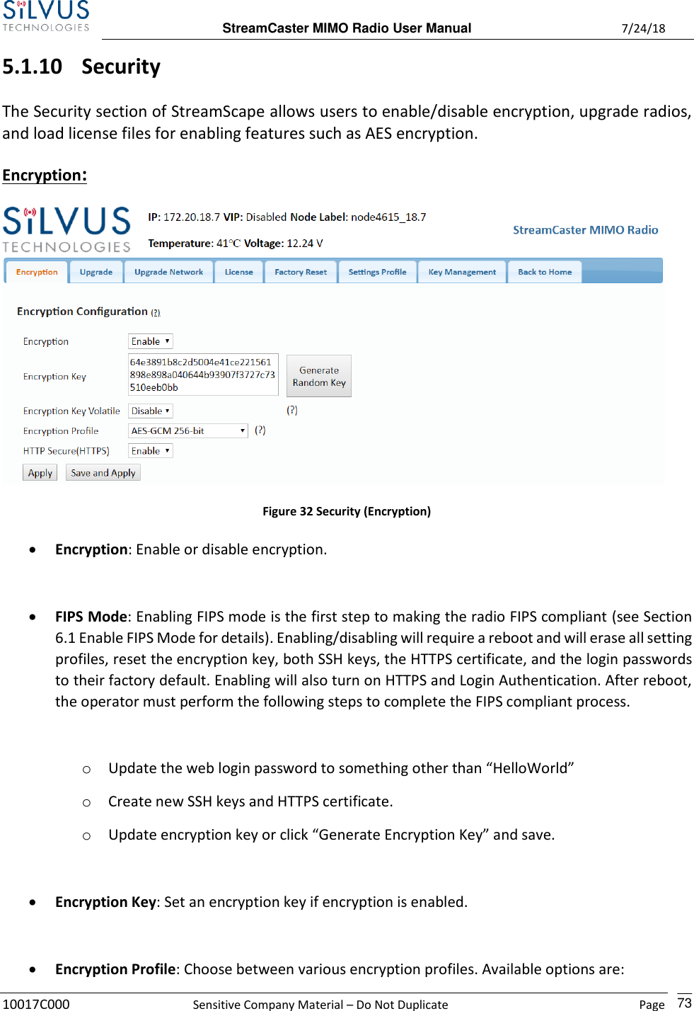  StreamCaster MIMO Radio User Manual  7/24/18 10017C000  Sensitive Company Material – Do Not Duplicate    Page    73 5.1.10 Security The Security section of StreamScape allows users to enable/disable encryption, upgrade radios, and load license files for enabling features such as AES encryption. Encryption:  Figure 32 Security (Encryption) • Encryption: Enable or disable encryption.  • FIPS Mode: Enabling FIPS mode is the first step to making the radio FIPS compliant (see Section 6.1 Enable FIPS Mode for details). Enabling/disabling will require a reboot and will erase all setting profiles, reset the encryption key, both SSH keys, the HTTPS certificate, and the login passwords to their factory default. Enabling will also turn on HTTPS and Login Authentication. After reboot, the operator must perform the following steps to complete the FIPS compliant process.   o Update the web login password to something other than “HelloWorld” o Create new SSH keys and HTTPS certificate. o Update encryption key or click “Generate Encryption Key” and save.  • Encryption Key: Set an encryption key if encryption is enabled.  • Encryption Profile: Choose between various encryption profiles. Available options are: 