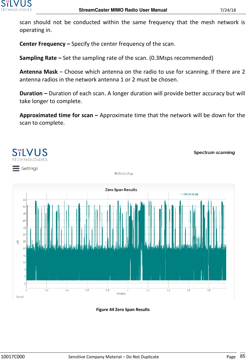  StreamCaster MIMO Radio User Manual  7/24/18 10017C000  Sensitive Company Material – Do Not Duplicate    Page    85 scan  should  not  be  conducted  within  the  same  frequency  that  the  mesh  network  is operating in. Center Frequency – Specify the center frequency of the scan. Sampling Rate – Set the sampling rate of the scan. (0.3Msps recommended) Antenna Mask – Choose which antenna on the radio to use for scanning. If there are 2 antenna radios in the network antenna 1 or 2 must be chosen. Duration – Duration of each scan. A longer duration will provide better accuracy but will take longer to complete. Approximated time for scan – Approximate time that the network will be down for the scan to complete.   Figure 44 Zero Span Results   