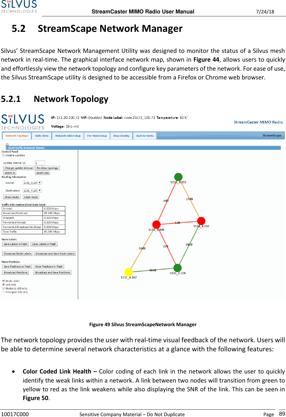  StreamCaster MIMO Radio User Manual  7/24/18 10017C000  Sensitive Company Material – Do Not Duplicate    Page    89 5.2 StreamScape Network Manager  Silvus’ StreamScape Network Management Utility was designed to monitor the status of a Silvus mesh network in real-time. The graphical interface network map, shown in Figure 44, allows users to quickly and effortlessly view the network topology and configure key parameters of the network. For ease of use, the Silvus StreamScape utility is designed to be accessible from a Firefox or Chrome web browser.  5.2.1 Network Topology   Figure 49 Silvus StreamScapeNetwork Manager The network topology provides the user with real-time visual feedback of the network. Users will be able to determine several network characteristics at a glance with the following features:   • Color Coded Link Health – Color coding of each link in the network allows the user to quickly identify the weak links within a network. A link between two nodes will transition from green to yellow to red as the link weakens while also displaying the SNR of the link. This can be seen in Figure 50.  