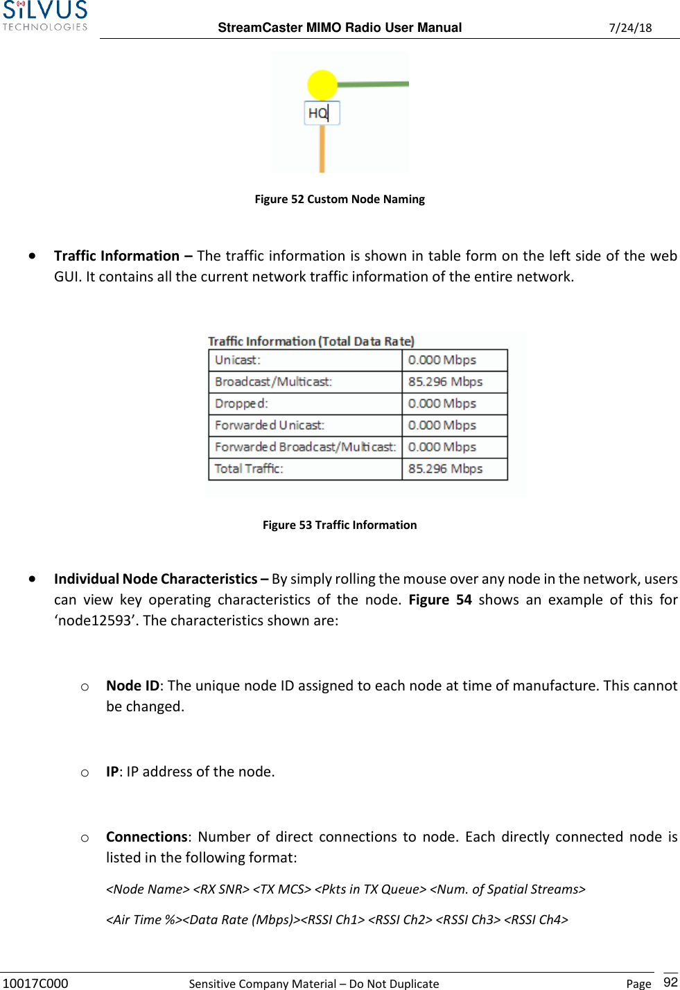  StreamCaster MIMO Radio User Manual  7/24/18 10017C000  Sensitive Company Material – Do Not Duplicate    Page    92  Figure 52 Custom Node Naming  • Traffic Information – The traffic information is shown in table form on the left side of the web GUI. It contains all the current network traffic information of the entire network.   Figure 53 Traffic Information  • Individual Node Characteristics – By simply rolling the mouse over any node in the network, users can  view  key  operating  characteristics  of  the  node.  Figure  54  shows  an  example  of  this  for ‘node12593’. The characteristics shown are:  o Node ID: The unique node ID assigned to each node at time of manufacture. This cannot be changed.  o IP: IP address of the node.  o Connections: Number of direct  connections to node. Each directly connected node is listed in the following format:  &lt;Node Name&gt; &lt;RX SNR&gt; &lt;TX MCS&gt; &lt;Pkts in TX Queue&gt; &lt;Num. of Spatial Streams&gt; &lt;Air Time %&gt;&lt;Data Rate (Mbps)&gt;&lt;RSSI Ch1&gt; &lt;RSSI Ch2&gt; &lt;RSSI Ch3&gt; &lt;RSSI Ch4&gt;      