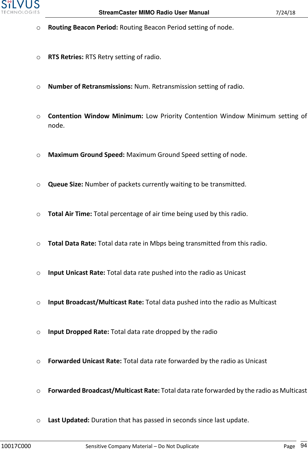  StreamCaster MIMO Radio User Manual  7/24/18 10017C000  Sensitive Company Material – Do Not Duplicate    Page    94 o Routing Beacon Period: Routing Beacon Period setting of node.  o RTS Retries: RTS Retry setting of radio.  o Number of Retransmissions: Num. Retransmission setting of radio.  o Contention Window  Minimum: Low Priority Contention Window Minimum setting of node.  o Maximum Ground Speed: Maximum Ground Speed setting of node.  o Queue Size: Number of packets currently waiting to be transmitted.  o Total Air Time: Total percentage of air time being used by this radio.  o Total Data Rate: Total data rate in Mbps being transmitted from this radio.  o Input Unicast Rate: Total data rate pushed into the radio as Unicast  o Input Broadcast/Multicast Rate: Total data pushed into the radio as Multicast  o Input Dropped Rate: Total data rate dropped by the radio  o Forwarded Unicast Rate: Total data rate forwarded by the radio as Unicast  o Forwarded Broadcast/Multicast Rate: Total data rate forwarded by the radio as Multicast  o Last Updated: Duration that has passed in seconds since last update.  