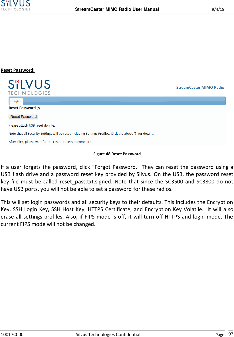  StreamCaster MIMO Radio User Manual  9/4/18 10017C000 Silvus Technologies Confidential    Page    97     Reset Password:  Figure 48 Reset Password If  a  user  forgets  the  password,  click  “Forgot  Password.”  They  can  reset  the  password using a USB flash drive and a password reset key provided by Silvus. On the USB, the password reset key  file  must  be  called reset_pass.txt.signed.  Note  that  since  the  SC3500 and  SC3800 do  not have USB ports, you will not be able to set a password for these radios. This will set login passwords and all security keys to their defaults. This includes the Encryption Key, SSH Login Key,  SSH Host Key,  HTTPS  Certificate,  and Encryption Key Volatile.  It  will  also erase all settings profiles. Also, if FIPS mode is off, it will turn off HTTPS and login mode. The current FIPS mode will not be changed.         