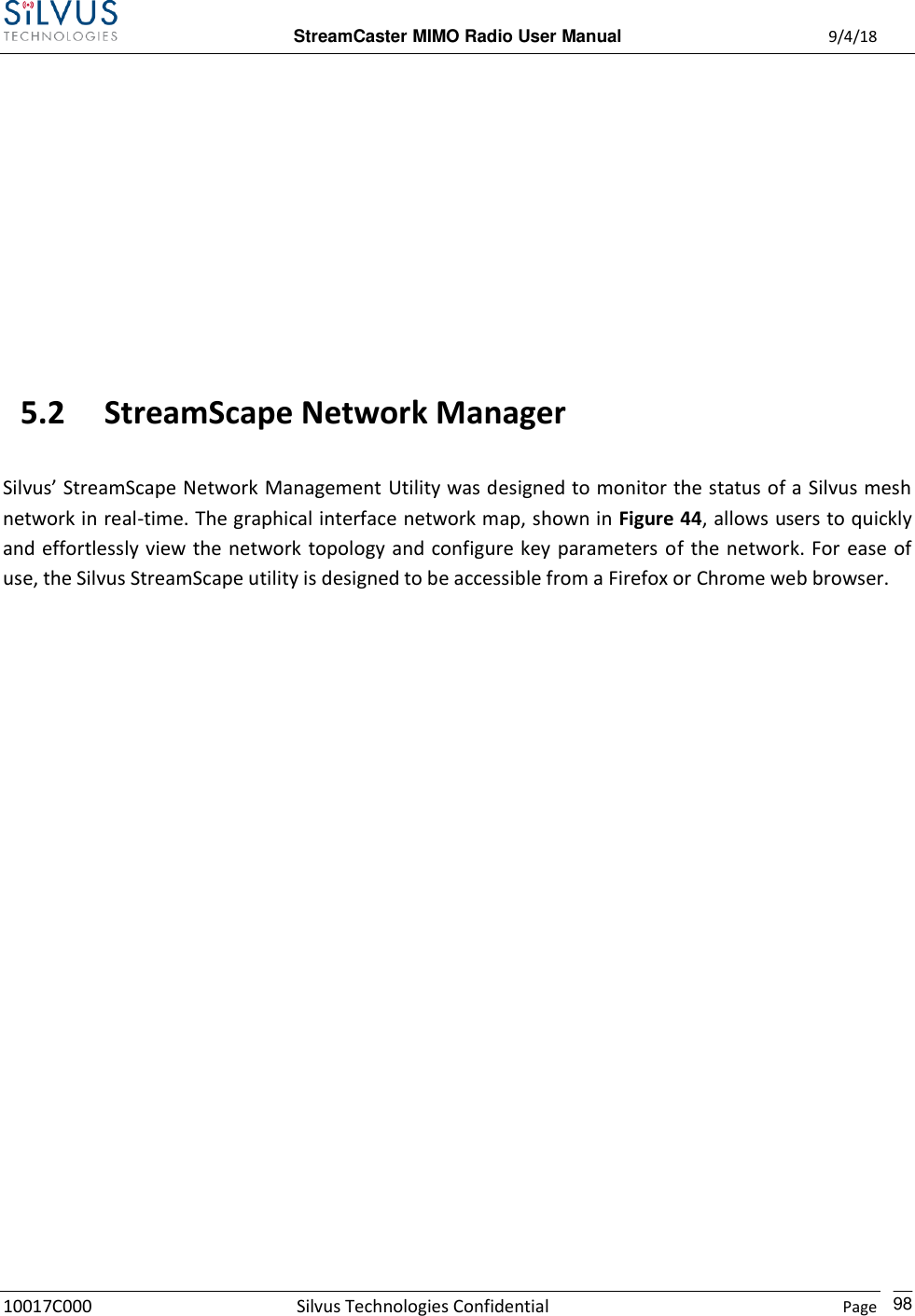  StreamCaster MIMO Radio User Manual  9/4/18 10017C000 Silvus Technologies Confidential    Page    98       5.2 StreamScape Network Manager  Silvus’ StreamScape Network Management Utility was designed to monitor the status of a Silvus mesh network in real-time. The graphical interface network map, shown in Figure 44, allows users to quickly and effortlessly view the network topology and configure key parameters of the network. For ease of use, the Silvus StreamScape utility is designed to be accessible from a Firefox or Chrome web browser.  