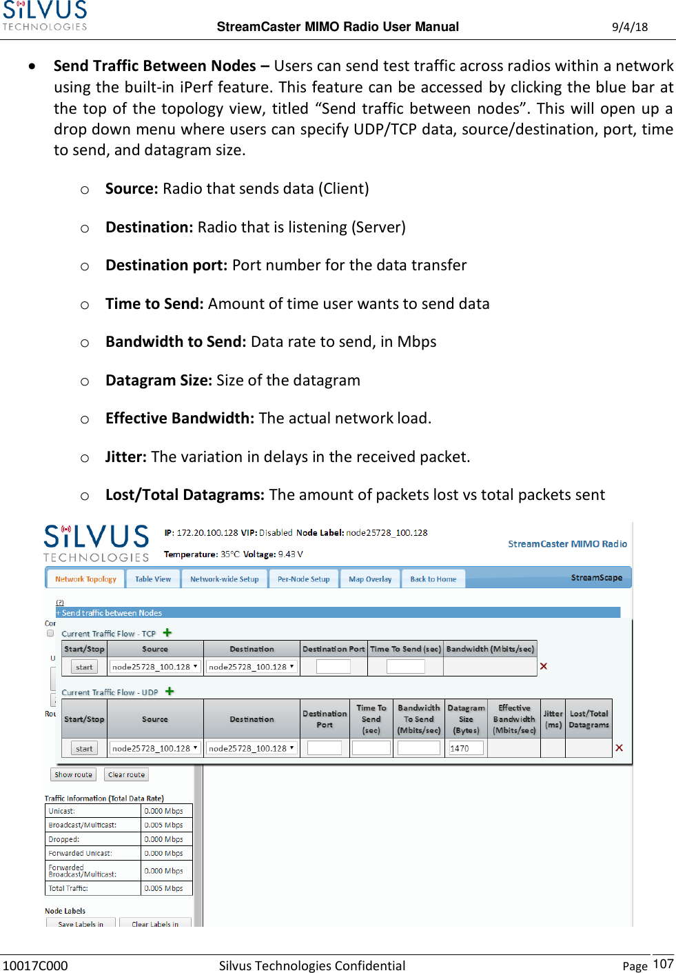  StreamCaster MIMO Radio User Manual  9/4/18 10017C000 Silvus Technologies Confidential    Page    107  Send Traffic Between Nodes – Users can send test traffic across radios within a network using the built-in iPerf feature. This feature can be accessed by clicking the blue bar at the top of the topology view,  titled “Send  traffic between nodes”.  This will open up a drop down menu where users can specify UDP/TCP data, source/destination, port, time to send, and datagram size. o Source: Radio that sends data (Client) o Destination: Radio that is listening (Server) o Destination port: Port number for the data transfer o Time to Send: Amount of time user wants to send data o Bandwidth to Send: Data rate to send, in Mbps o Datagram Size: Size of the datagram o Effective Bandwidth: The actual network load.  o Jitter: The variation in delays in the received packet. o Lost/Total Datagrams: The amount of packets lost vs total packets sent  