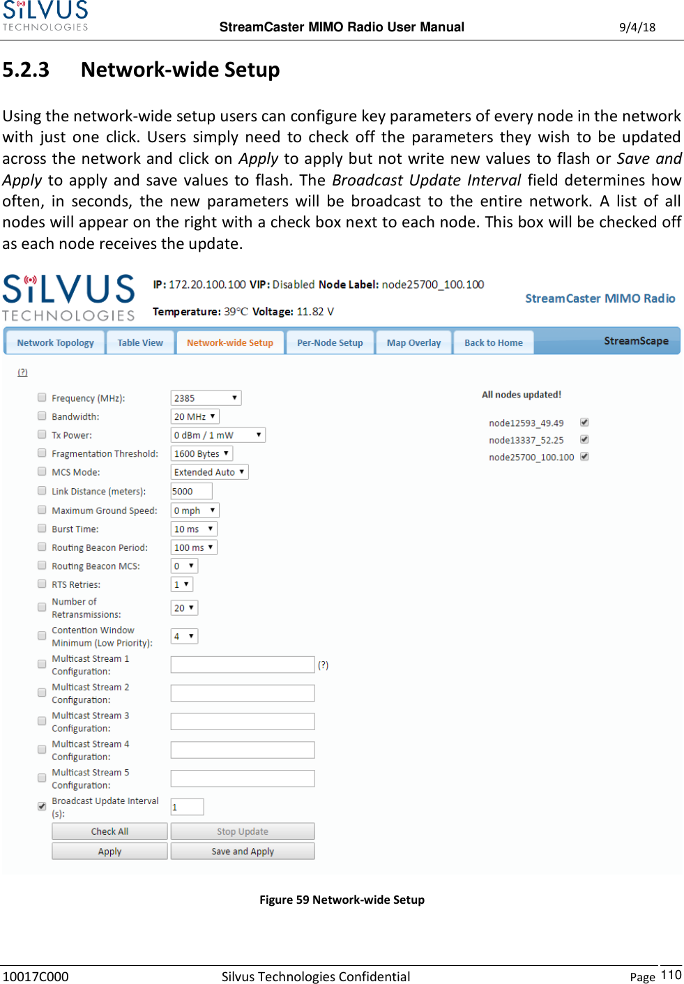  StreamCaster MIMO Radio User Manual  9/4/18 10017C000 Silvus Technologies Confidential    Page    110 5.2.3 Network-wide Setup  Using the network-wide setup users can configure key parameters of every node in the network with  just  one  click.  Users  simply  need  to  check  off  the  parameters  they  wish  to  be  updated across the network and click on  Apply to apply but not write new values to flash or Save and Apply  to  apply  and  save  values  to  flash.  The  Broadcast  Update  Interval  field determines how often,  in  seconds,  the  new  parameters  will  be  broadcast  to  the  entire  network.  A  list  of  all nodes will appear on the right with a check box next to each node. This box will be checked off as each node receives the update.  Figure 59 Network-wide Setup  