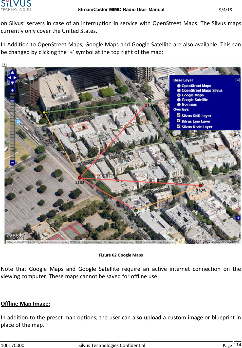  StreamCaster MIMO Radio User Manual  9/4/18 10017C000 Silvus Technologies Confidential    Page    114 on Silvus’ servers in case of an interruption in service with OpenStreet Maps. The Silvus maps currently only cover the United States.  In Addition to OpenStreet Maps, Google Maps and Google Satellite are also available. This can be changed by clicking the ‘+’ symbol at the top right of the map:  Figure 62 Google Maps Note  that  Google  Maps  and  Google  Satellite  require  an  active  internet  connection  on  the viewing computer. These maps cannot be saved for offline use.  Offline Map Image: In addition to the preset map options, the user can also upload a custom image or blueprint in place of the map. 