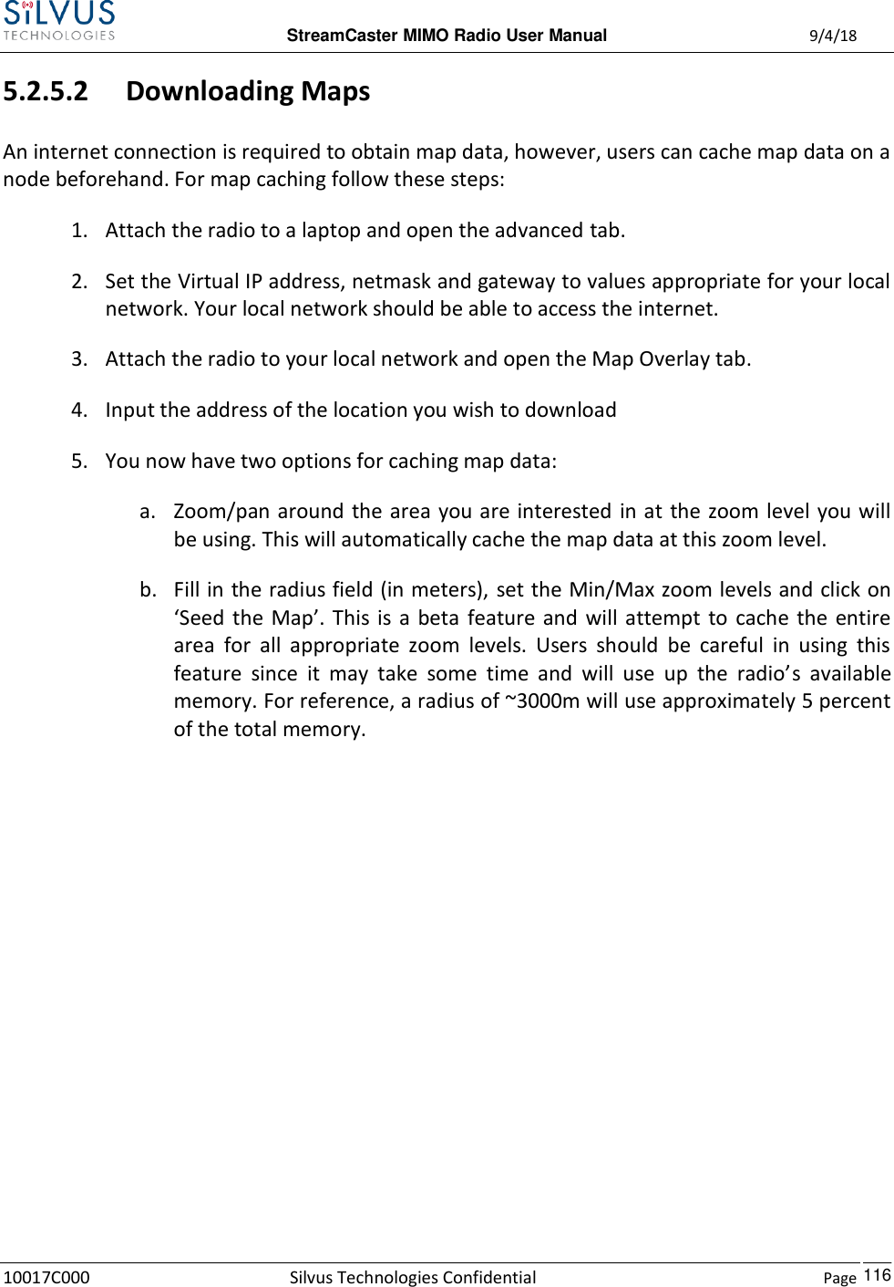  StreamCaster MIMO Radio User Manual  9/4/18 10017C000 Silvus Technologies Confidential    Page    116 5.2.5.2 Downloading Maps An internet connection is required to obtain map data, however, users can cache map data on a node beforehand. For map caching follow these steps: 1. Attach the radio to a laptop and open the advanced tab. 2. Set the Virtual IP address, netmask and gateway to values appropriate for your local network. Your local network should be able to access the internet. 3. Attach the radio to your local network and open the Map Overlay tab. 4. Input the address of the location you wish to download 5. You now have two options for caching map data: a. Zoom/pan around  the area you are interested in at the zoom level you will be using. This will automatically cache the map data at this zoom level. b. Fill in the radius field (in meters), set the Min/Max zoom levels and click on ‘Seed  the  Map’.  This  is  a  beta  feature and  will attempt  to  cache  the  entire area  for  all  appropriate  zoom  levels.  Users  should  be  careful  in  using  this feature  since  it  may  take  some  time  and  will  use  up  the  radio’s  available memory. For reference, a radius of ~3000m will use approximately 5 percent of the total memory.          