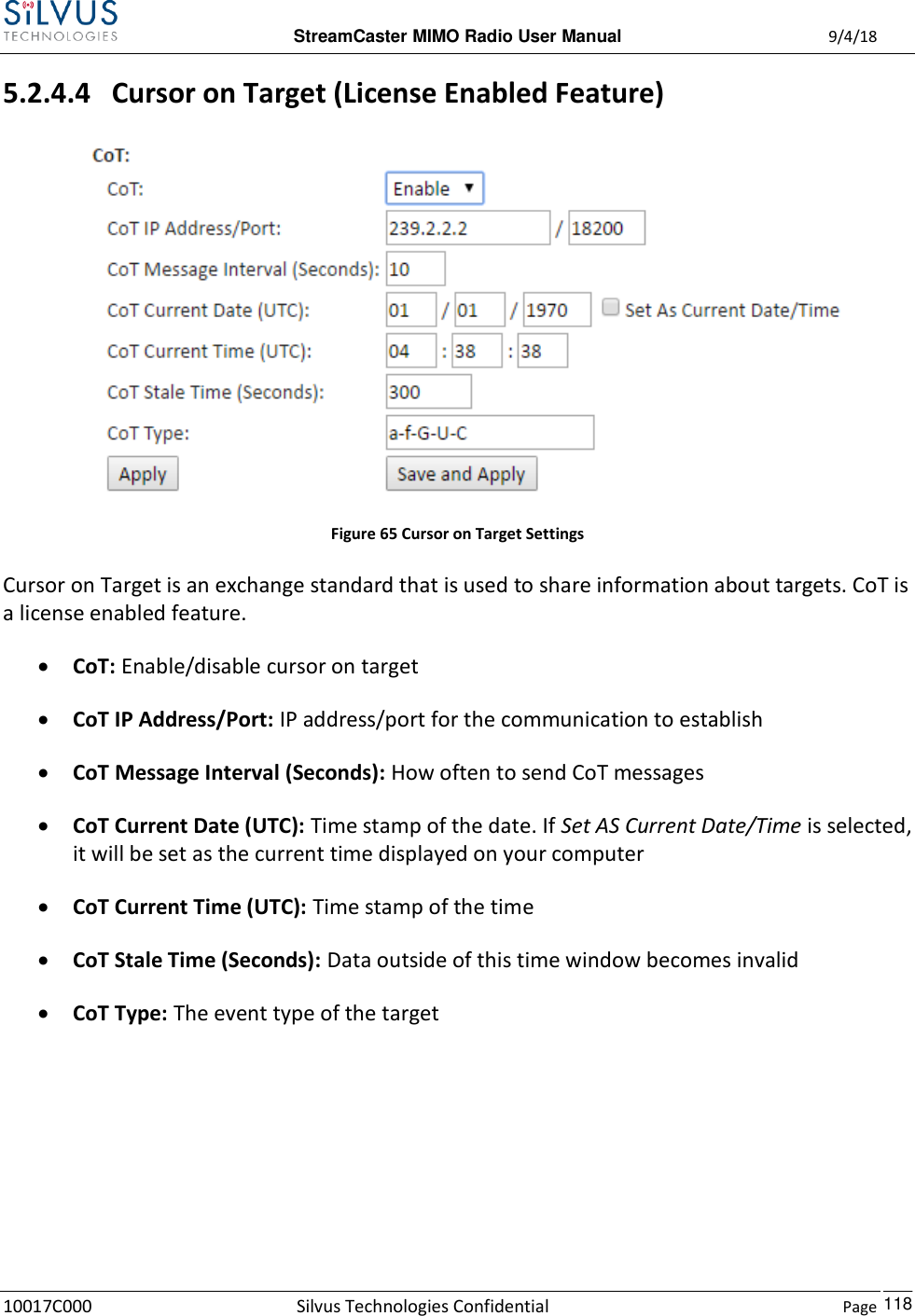  StreamCaster MIMO Radio User Manual  9/4/18 10017C000 Silvus Technologies Confidential    Page    118 5.2.4.4   Cursor on Target (License Enabled Feature)  Figure 65 Cursor on Target Settings Cursor on Target is an exchange standard that is used to share information about targets. CoT is a license enabled feature.   CoT: Enable/disable cursor on target  CoT IP Address/Port: IP address/port for the communication to establish  CoT Message Interval (Seconds): How often to send CoT messages  CoT Current Date (UTC): Time stamp of the date. If Set AS Current Date/Time is selected, it will be set as the current time displayed on your computer  CoT Current Time (UTC): Time stamp of the time  CoT Stale Time (Seconds): Data outside of this time window becomes invalid  CoT Type: The event type of the target     