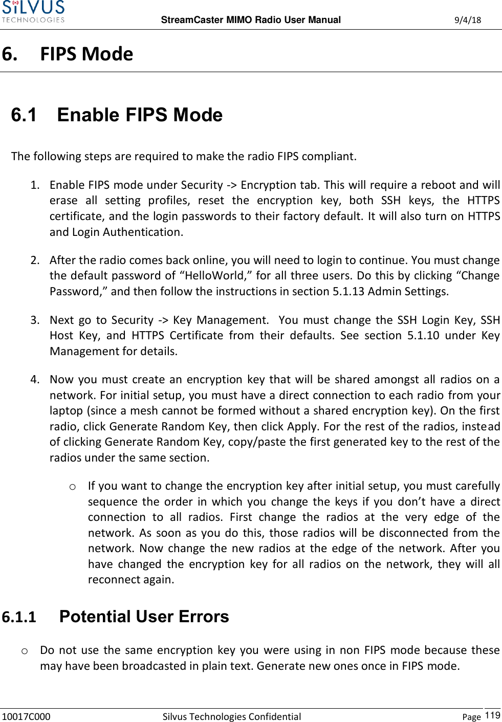  StreamCaster MIMO Radio User Manual  9/4/18 10017C000 Silvus Technologies Confidential    Page    119 6. FIPS Mode 6.1 Enable FIPS Mode The following steps are required to make the radio FIPS compliant.  1. Enable FIPS mode under Security -&gt; Encryption tab. This will require a reboot and will erase  all  setting  profiles,  reset  the  encryption  key,  both  SSH  keys,  the  HTTPS certificate, and the login passwords to their factory default. It will also turn on HTTPS and Login Authentication. 2. After the radio comes back online, you will need to login to continue. You must change the default password of “HelloWorld,” for all three users. Do this by clicking “Change Password,” and then follow the instructions in section 5.1.13 Admin Settings. 3. Next  go  to  Security  -&gt;  Key  Management.    You  must  change  the  SSH  Login  Key,  SSH Host  Key,  and  HTTPS  Certificate  from  their  defaults.  See  section  5.1.10  under  Key Management for details.  4. Now  you  must create an  encryption  key that  will be shared amongst all radios on  a network. For initial setup, you must have a direct connection to each radio from your laptop (since a mesh cannot be formed without a shared encryption key). On the first radio, click Generate Random Key, then click Apply. For the rest of the radios, instead of clicking Generate Random Key, copy/paste the first generated key to the rest of the radios under the same section. o If you want to change the encryption key after initial setup, you must carefully sequence  the  order  in  which  you  change  the  keys  if  you  don’t  have  a  direct connection  to  all  radios.  First  change  the  radios  at  the  very  edge  of  the network.  As  soon  as  you  do  this, those radios will  be  disconnected  from the network.  Now  change  the  new  radios  at  the  edge  of  the  network.  After  you have  changed  the  encryption  key  for  all  radios  on  the  network,  they  will  all reconnect again. 6.1.1 Potential User Errors o Do not  use  the  same  encryption  key  you  were using  in  non FIPS  mode because  these may have been broadcasted in plain text. Generate new ones once in FIPS mode.  
