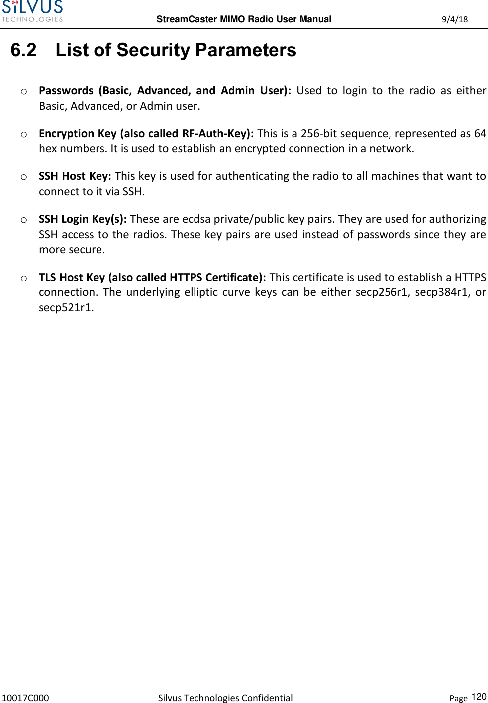  StreamCaster MIMO Radio User Manual  9/4/18 10017C000 Silvus Technologies Confidential    Page    120 6.2 List of Security Parameters o Passwords  (Basic,  Advanced,  and  Admin  User):  Used  to  login  to  the  radio  as  either Basic, Advanced, or Admin user. o Encryption Key (also called RF-Auth-Key): This is a 256-bit sequence, represented as 64 hex numbers. It is used to establish an encrypted connection in a network. o SSH Host Key: This key is used for authenticating the radio to all machines that want to connect to it via SSH. o SSH Login Key(s): These are ecdsa private/public key pairs. They are used for authorizing SSH access to the radios. These key pairs are used instead of passwords since they are more secure. o TLS Host Key (also called HTTPS Certificate): This certificate is used to establish a HTTPS connection.  The  underlying  elliptic  curve  keys  can  be  either  secp256r1,  secp384r1,  or secp521r1.   