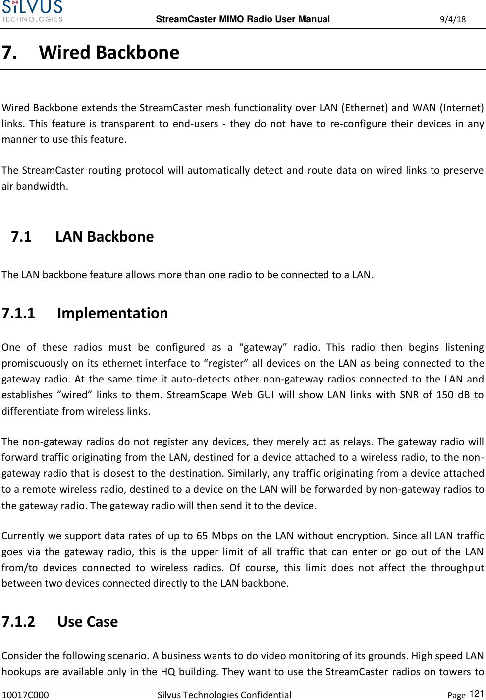  StreamCaster MIMO Radio User Manual  9/4/18 10017C000 Silvus Technologies Confidential    Page    121 7. Wired Backbone Wired Backbone extends the StreamCaster mesh functionality over LAN (Ethernet) and WAN (Internet) links.  This feature is  transparent  to  end-users  -  they  do  not  have to  re-configure  their  devices  in  any manner to use this feature. The StreamCaster routing protocol will automatically detect and route data on wired links to preserve air bandwidth. 7.1 LAN Backbone The LAN backbone feature allows more than one radio to be connected to a LAN. 7.1.1 Implementation One  of  these  radios  must  be  configured  as  a  “gateway”  radio.  This  radio  then  begins  listening promiscuously on its ethernet interface to “register” all devices on the LAN as being connected to the gateway radio.  At  the same  time it auto-detects other non-gateway radios connected to the LAN and establishes  “wired”  links  to  them.  StreamScape  Web  GUI  will  show  LAN  links  with  SNR  of  150  dB  to differentiate from wireless links. The non-gateway radios do not register any devices, they merely act as relays. The gateway radio will forward traffic originating from the LAN, destined for a device attached to a wireless radio, to the non-gateway radio that is closest to the destination. Similarly, any traffic originating from a device attached to a remote wireless radio, destined to a device on the LAN will be forwarded by non-gateway radios to the gateway radio. The gateway radio will then send it to the device. Currently we support data rates of up to 65 Mbps on the LAN without encryption. Since all LAN traffic goes  via  the  gateway  radio,  this  is  the  upper  limit  of  all  traffic  that  can  enter  or  go  out  of  the  LAN from/to  devices  connected  to  wireless  radios.  Of  course,  this  limit  does  not  affect  the  throughput between two devices connected directly to the LAN backbone. 7.1.2 Use Case Consider the following scenario. A business wants to do video monitoring of its grounds. High speed LAN hookups are available only in the HQ building. They want to use the StreamCaster radios on towers to 