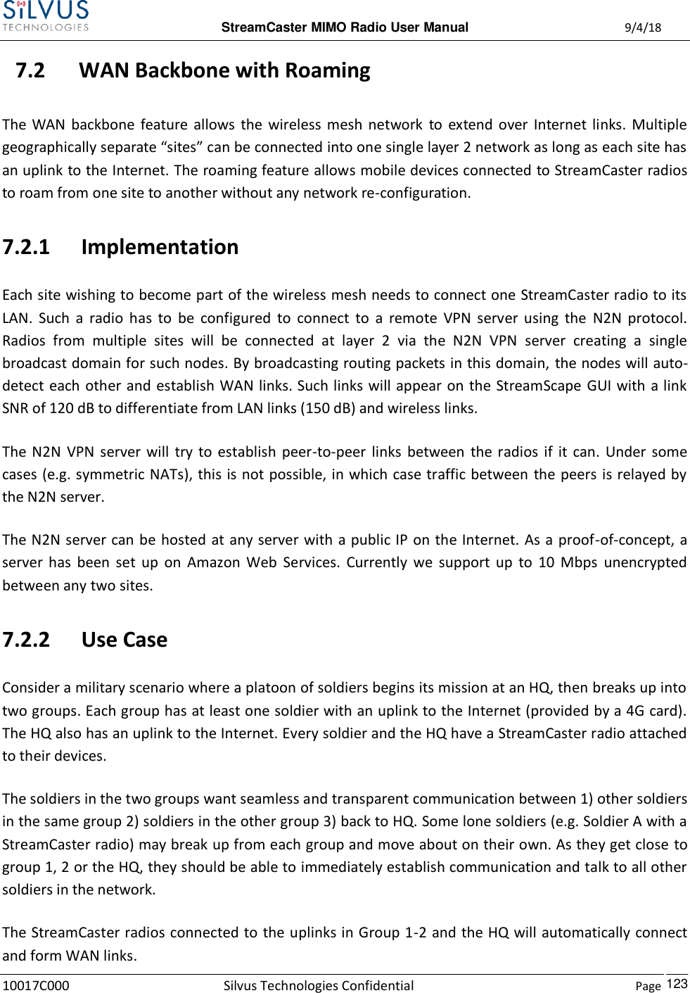  StreamCaster MIMO Radio User Manual  9/4/18 10017C000 Silvus Technologies Confidential    Page    123 7.2 WAN Backbone with Roaming The  WAN backbone  feature  allows  the  wireless  mesh  network  to  extend  over  Internet links.  Multiple geographically separate “sites” can be connected into one single layer 2 network as long as each site has an uplink to the Internet. The roaming feature allows mobile devices connected to StreamCaster radios to roam from one site to another without any network re-configuration. 7.2.1 Implementation Each site wishing to become part of the wireless mesh needs to connect one StreamCaster radio to its LAN.  Such  a  radio  has  to  be  configured  to  connect  to  a  remote  VPN  server  using  the  N2N  protocol. Radios  from  multiple  sites  will  be  connected  at  layer  2  via  the  N2N  VPN  server  creating  a  single broadcast domain for such nodes. By broadcasting routing packets in this domain,  the nodes will auto-detect each other and  establish WAN links. Such links will appear on the StreamScape GUI with a link SNR of 120 dB to differentiate from LAN links (150 dB) and wireless links.  The  N2N  VPN  server  will  try to  establish  peer-to-peer  links  between  the  radios if  it can.  Under  some cases (e.g. symmetric NATs), this is not possible, in which case traffic between the peers is relayed by the N2N server. The N2N server can be hosted at any server with a public IP on the Internet. As a proof-of-concept, a server  has  been  set  up  on  Amazon  Web  Services.  Currently  we  support  up  to  10  Mbps  unencrypted between any two sites. 7.2.2 Use Case Consider a military scenario where a platoon of soldiers begins its mission at an HQ, then breaks up into two groups. Each group has at least one soldier with an uplink to the Internet (provided by a 4G card). The HQ also has an uplink to the Internet. Every soldier and the HQ have a StreamCaster radio attached to their devices. The soldiers in the two groups want seamless and transparent communication between 1) other soldiers in the same group 2) soldiers in the other group 3) back to HQ. Some lone soldiers (e.g. Soldier A with a StreamCaster radio) may break up from each group and move about on their own. As they get close to group 1, 2 or the HQ, they should be able to immediately establish communication and talk to all other soldiers in the network. The StreamCaster radios connected to the uplinks in Group 1-2 and the HQ will automatically connect and form WAN links. 