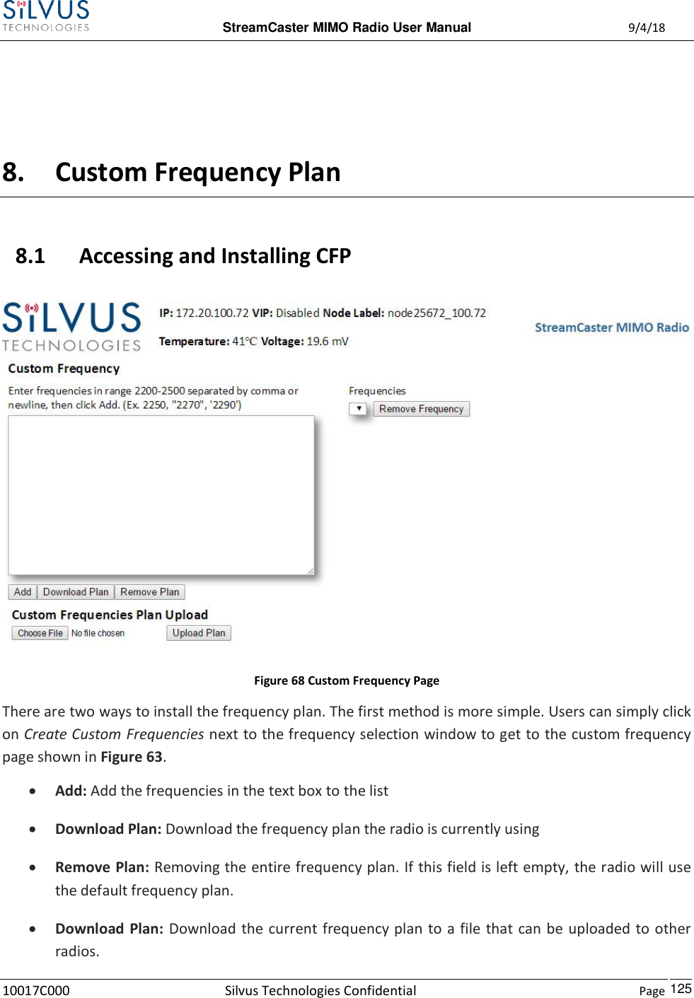 StreamCaster MIMO Radio User Manual  9/4/18 10017C000 Silvus Technologies Confidential    Page    125  8. Custom Frequency Plan 8.1 Accessing and Installing CFP  Figure 68 Custom Frequency Page There are two ways to install the frequency plan. The first method is more simple. Users can simply click on Create Custom Frequencies next to the frequency selection window to get to the custom frequency page shown in Figure 63.   Add: Add the frequencies in the text box to the list  Download Plan: Download the frequency plan the radio is currently using  Remove Plan: Removing the entire frequency plan. If this field is left empty, the radio will use the default frequency plan.  Download Plan:  Download the current frequency plan to a file that can be uploaded to other radios. 