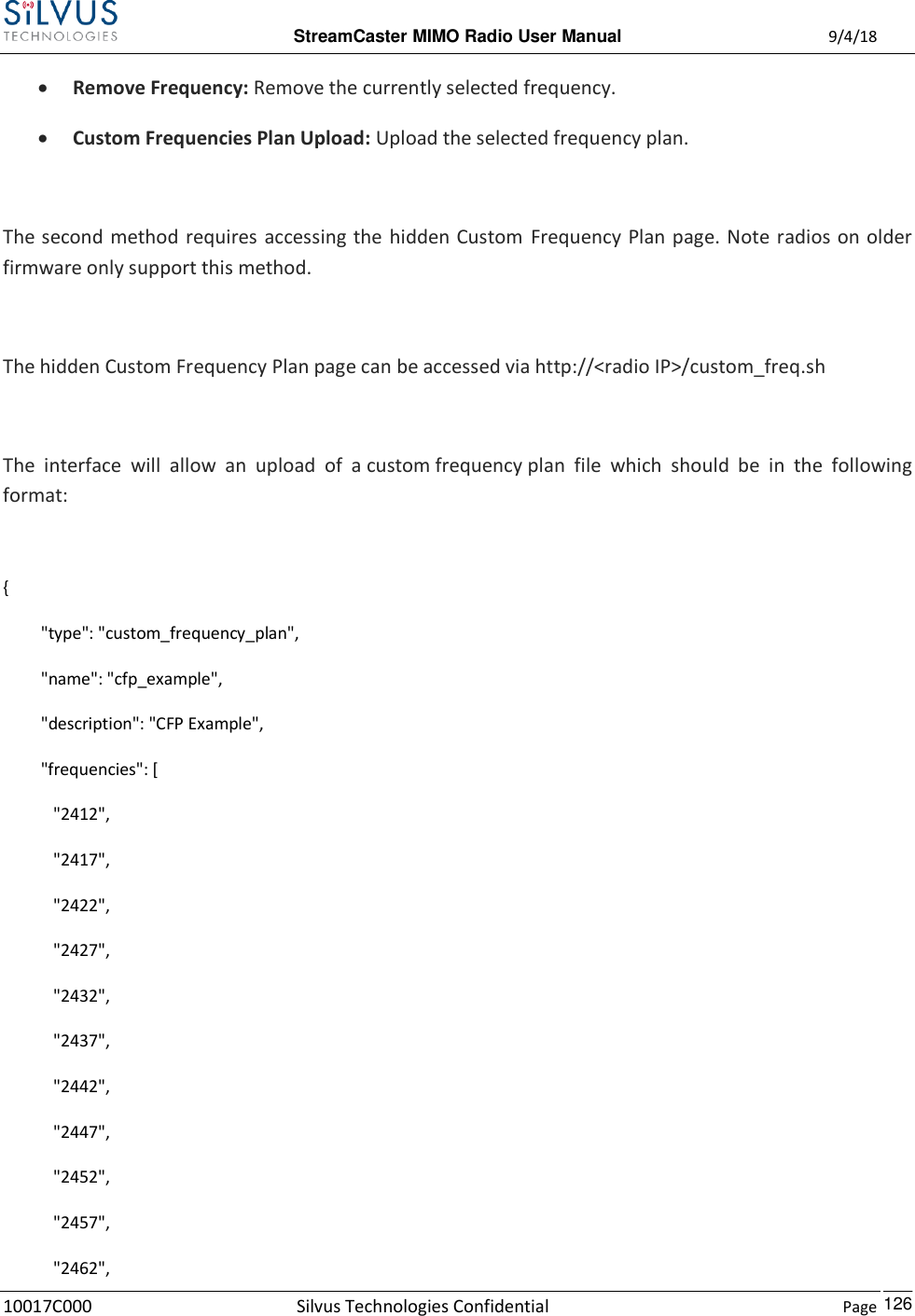  StreamCaster MIMO Radio User Manual  9/4/18 10017C000 Silvus Technologies Confidential    Page    126  Remove Frequency: Remove the currently selected frequency.  Custom Frequencies Plan Upload: Upload the selected frequency plan.  The second method requires accessing the  hidden Custom  Frequency Plan page. Note radios on older firmware only support this method.  The hidden Custom Frequency Plan page can be accessed via http://&lt;radio IP&gt;/custom_freq.sh  The  interface  will  allow  an  upload  of  a custom frequency plan  file  which  should  be  in  the  following format:  {          &quot;type&quot;: &quot;custom_frequency_plan&quot;,          &quot;name&quot;: &quot;cfp_example&quot;,          &quot;description&quot;: &quot;CFP Example&quot;,          &quot;frequencies&quot;: [             &quot;2412&quot;,             &quot;2417&quot;,             &quot;2422&quot;,             &quot;2427&quot;,             &quot;2432&quot;,             &quot;2437&quot;,             &quot;2442&quot;,             &quot;2447&quot;,             &quot;2452&quot;,             &quot;2457&quot;,             &quot;2462&quot;, 