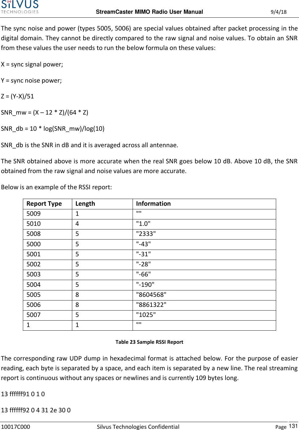  StreamCaster MIMO Radio User Manual  9/4/18 10017C000 Silvus Technologies Confidential    Page    131 The sync noise and power (types 5005, 5006) are special values obtained after packet processing in the digital domain. They cannot be directly compared to the raw signal and noise values. To obtain an SNR from these values the user needs to run the below formula on these values: X = sync signal power; Y = sync noise power; Z = (Y-X)/51 SNR_mw = (X – 12 * Z)/(64 * Z) SNR_db = 10 * log(SNR_mw)/log(10) SNR_db is the SNR in dB and it is averaged across all antennae. The SNR obtained above is more accurate when the real SNR goes below 10 dB. Above 10 dB, the SNR obtained from the raw signal and noise values are more accurate. Below is an example of the RSSI report: Report Type Length Information 5009 1 &quot;&quot; 5010 4 &quot;1.0&quot; 5008 5 &quot;2333&quot; 5000 5 &quot;-43&quot; 5001 5 &quot;-31&quot; 5002 5 &quot;-28&quot; 5003 5 &quot;-66&quot; 5004 5 &quot;-190&quot; 5005 8 &quot;8604568&quot; 5006 8 &quot;8861322&quot; 5007 5 &quot;1025&quot; 1 1 &quot;&quot; Table 23 Sample RSSI Report The corresponding raw UDP dump in hexadecimal format is attached below. For the purpose of easier reading, each byte is separated by a space, and each item is separated by a new line. The real streaming report is continuous without any spaces or newlines and is currently 109 bytes long. 13 ffffff91 0 1 0  13 ffffff92 0 4 31 2e 30 0  