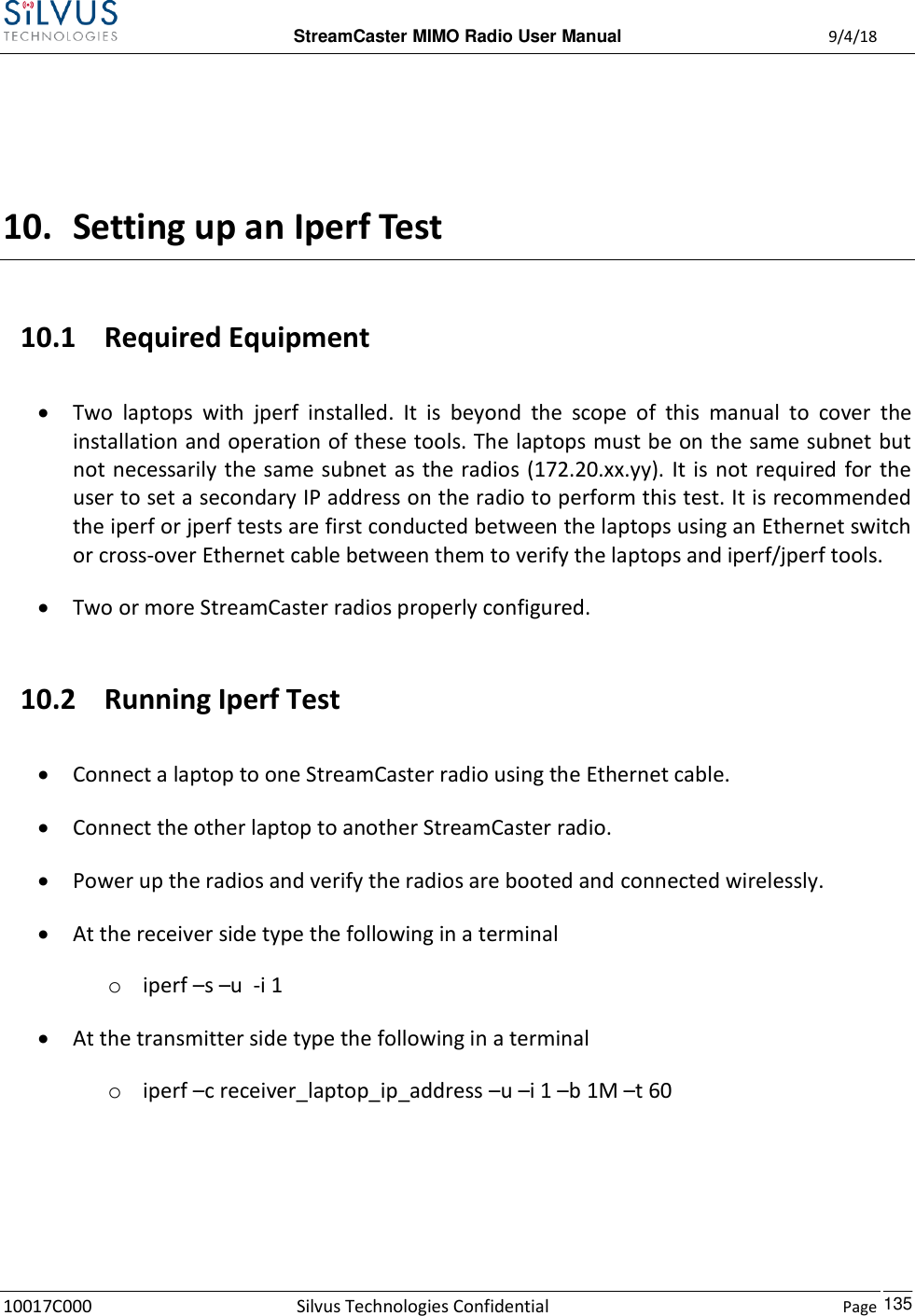  StreamCaster MIMO Radio User Manual  9/4/18 10017C000 Silvus Technologies Confidential    Page    135  10. Setting up an Iperf Test 10.1 Required Equipment  Two  laptops  with  jperf  installed.  It  is  beyond  the  scope  of  this  manual  to  cover  the installation and operation of these tools. The laptops must be on the same subnet but not necessarily the same subnet  as  the radios (172.20.xx.yy). It is  not required for the user to set a secondary IP address on the radio to perform this test. It is recommended the iperf or jperf tests are first conducted between the laptops using an Ethernet switch or cross-over Ethernet cable between them to verify the laptops and iperf/jperf tools.  Two or more StreamCaster radios properly configured.  10.2 Running Iperf Test  Connect a laptop to one StreamCaster radio using the Ethernet cable.  Connect the other laptop to another StreamCaster radio.  Power up the radios and verify the radios are booted and connected wirelessly.  At the receiver side type the following in a terminal o iperf –s –u  -i 1  At the transmitter side type the following in a terminal o iperf –c receiver_laptop_ip_address –u –i 1 –b 1M –t 60    