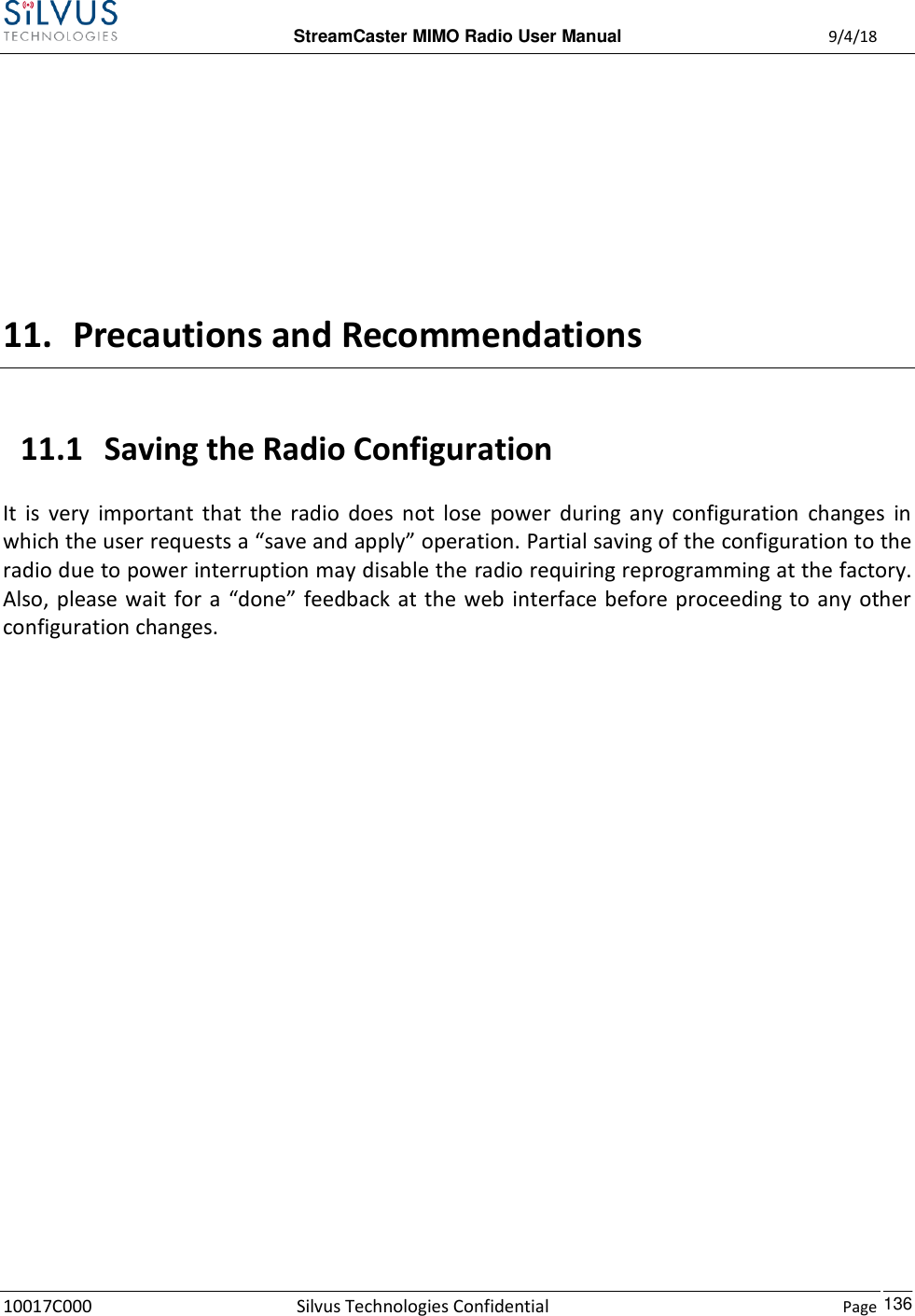  StreamCaster MIMO Radio User Manual  9/4/18 10017C000 Silvus Technologies Confidential    Page    136    11. Precautions and Recommendations 11.1 Saving the Radio Configuration It  is  very  important  that  the  radio  does  not  lose  power  during  any  configuration  changes  in which the user requests a “save and apply” operation. Partial saving of the configuration to the radio due to power interruption may disable the radio requiring reprogramming at the factory. Also, please wait  for  a  “done” feedback at  the  web interface before proceeding to  any other configuration changes.             