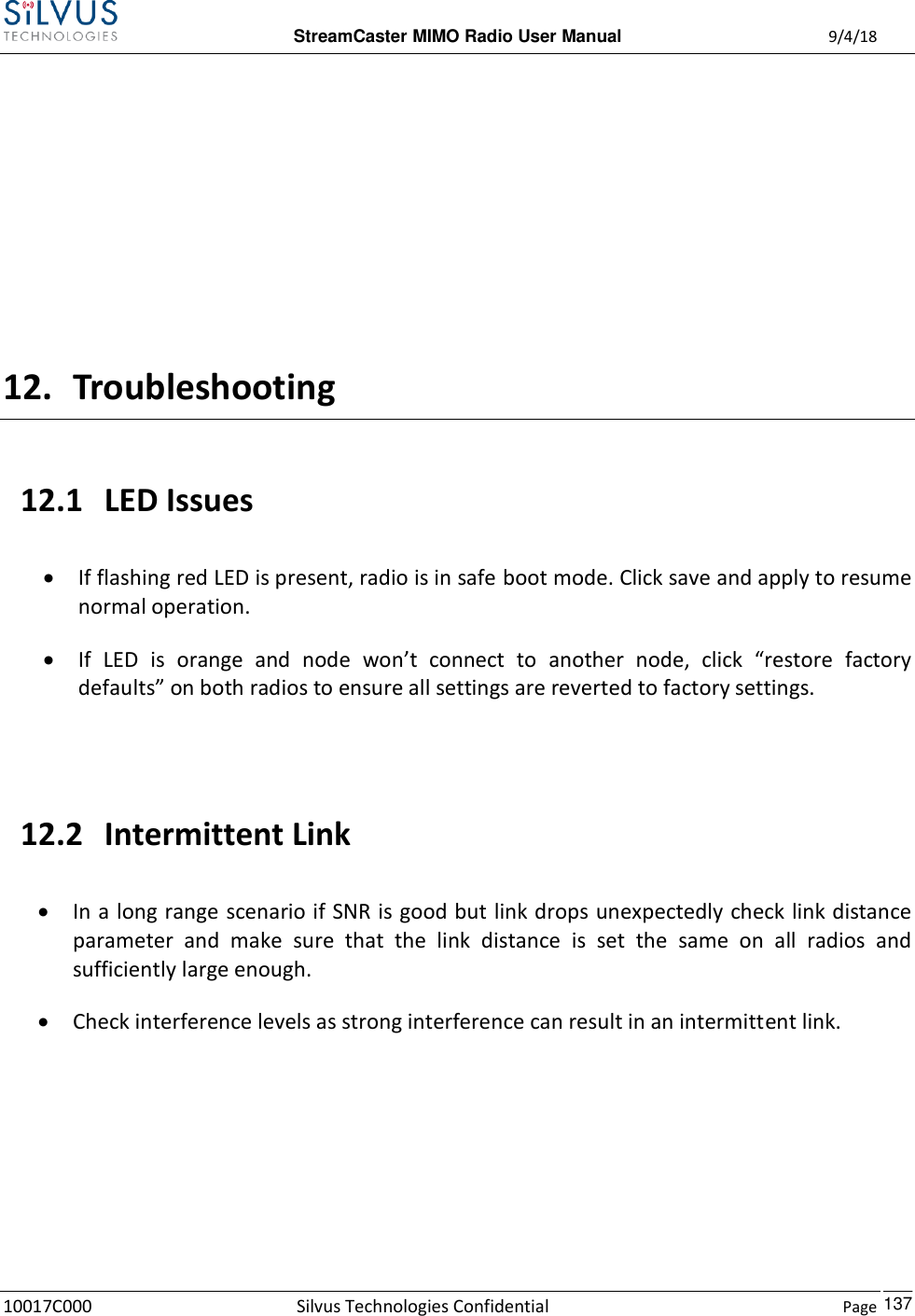  StreamCaster MIMO Radio User Manual  9/4/18 10017C000 Silvus Technologies Confidential    Page    137     12. Troubleshooting 12.1 LED Issues  If flashing red LED is present, radio is in safe boot mode. Click save and apply to resume normal operation.  If  LED  is  orange  and  node  won’t  connect  to  another  node,  click  “restore  factory defaults” on both radios to ensure all settings are reverted to factory settings.  12.2 Intermittent Link  In a long range scenario if SNR is good but link drops unexpectedly check link distance parameter  and  make  sure  that  the  link  distance  is  set  the  same  on  all  radios  and sufficiently large enough.  Check interference levels as strong interference can result in an intermittent link.    