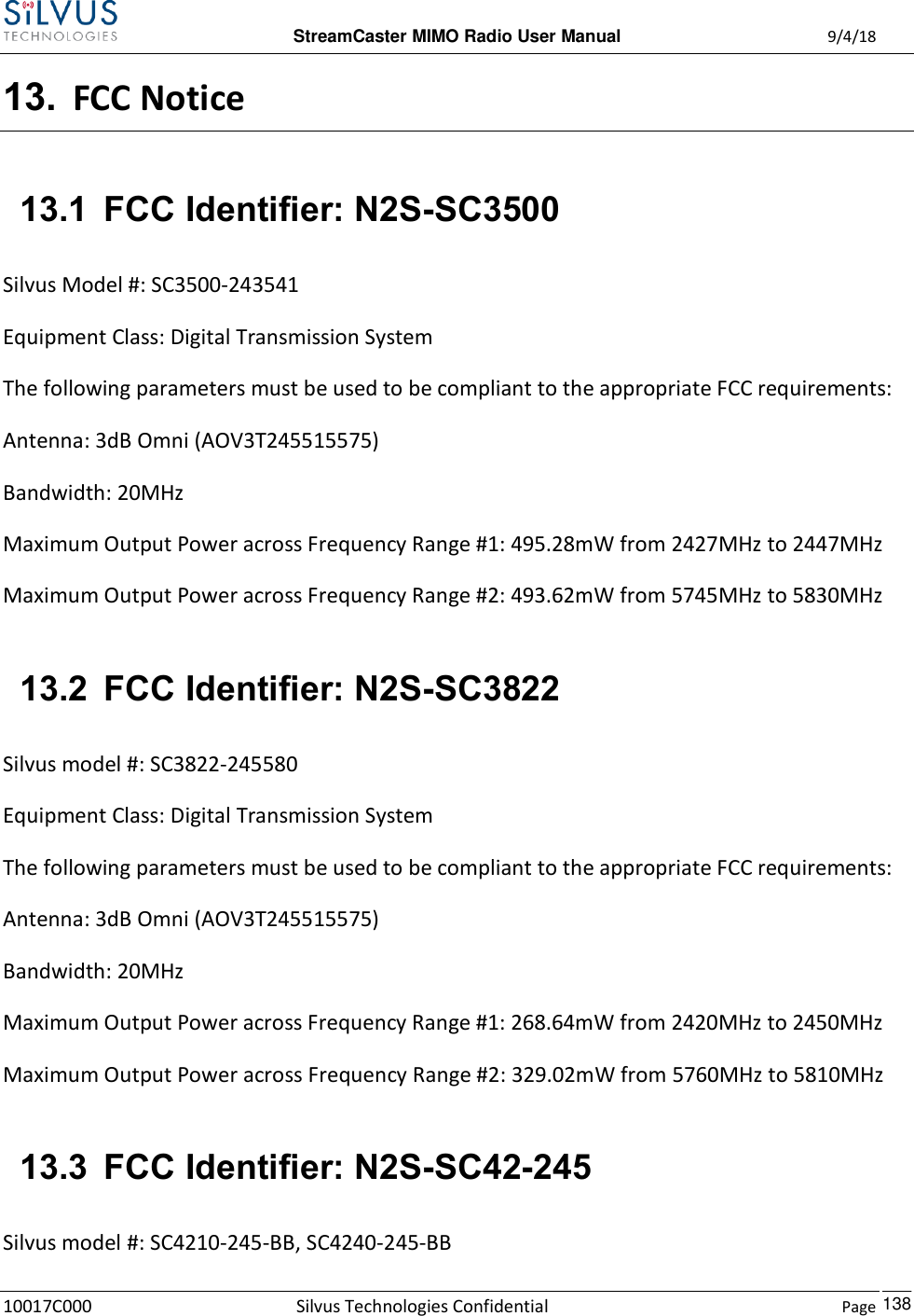  StreamCaster MIMO Radio User Manual  9/4/18 10017C000 Silvus Technologies Confidential    Page    138 13. FCC Notice 13.1 FCC Identifier: N2S-SC3500 Silvus Model #: SC3500-243541 Equipment Class: Digital Transmission System The following parameters must be used to be compliant to the appropriate FCC requirements:  Antenna: 3dB Omni (AOV3T245515575) Bandwidth: 20MHz Maximum Output Power across Frequency Range #1: 495.28mW from 2427MHz to 2447MHz  Maximum Output Power across Frequency Range #2: 493.62mW from 5745MHz to 5830MHz  13.2 FCC Identifier: N2S-SC3822 Silvus model #: SC3822-245580 Equipment Class: Digital Transmission System The following parameters must be used to be compliant to the appropriate FCC requirements:  Antenna: 3dB Omni (AOV3T245515575) Bandwidth: 20MHz Maximum Output Power across Frequency Range #1: 268.64mW from 2420MHz to 2450MHz  Maximum Output Power across Frequency Range #2: 329.02mW from 5760MHz to 5810MHz  13.3 FCC Identifier: N2S-SC42-245 Silvus model #: SC4210-245-BB, SC4240-245-BB 