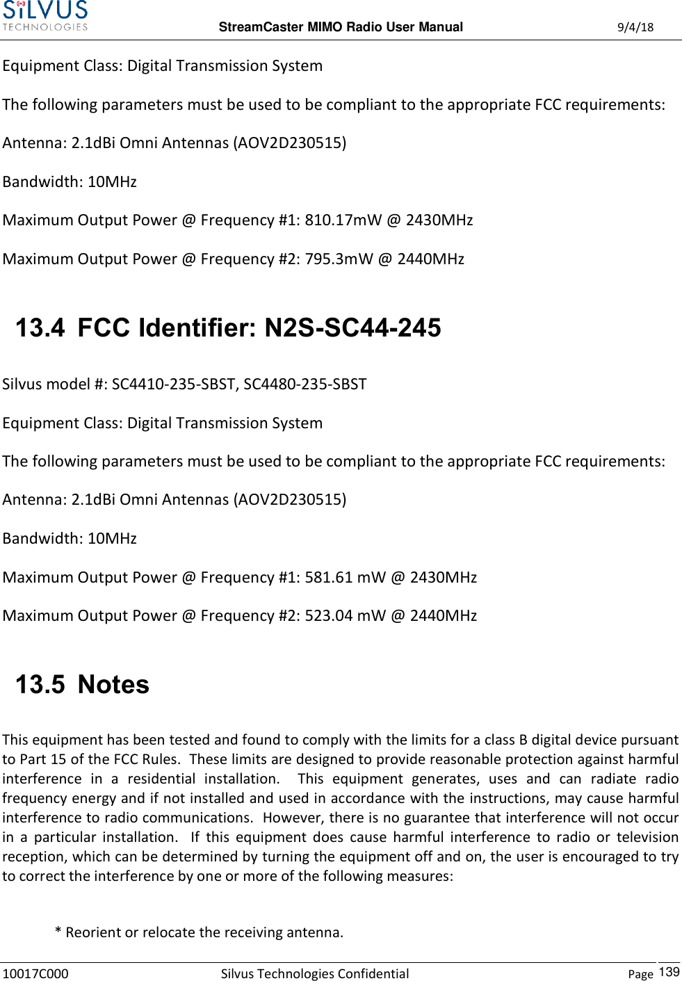  StreamCaster MIMO Radio User Manual  9/4/18 10017C000 Silvus Technologies Confidential    Page    139 Equipment Class: Digital Transmission System The following parameters must be used to be compliant to the appropriate FCC requirements:  Antenna: 2.1dBi Omni Antennas (AOV2D230515) Bandwidth: 10MHz Maximum Output Power @ Frequency #1: 810.17mW @ 2430MHz Maximum Output Power @ Frequency #2: 795.3mW @ 2440MHz  13.4 FCC Identifier: N2S-SC44-245 Silvus model #: SC4410-235-SBST, SC4480-235-SBST Equipment Class: Digital Transmission System The following parameters must be used to be compliant to the appropriate FCC requirements:  Antenna: 2.1dBi Omni Antennas (AOV2D230515) Bandwidth: 10MHz Maximum Output Power @ Frequency #1: 581.61 mW @ 2430MHz Maximum Output Power @ Frequency #2: 523.04 mW @ 2440MHz  13.5 Notes This equipment has been tested and found to comply with the limits for a class B digital device pursuant to Part 15 of the FCC Rules.  These limits are designed to provide reasonable protection against harmful interference  in  a  residential  installation.    This  equipment  generates,  uses  and  can  radiate  radio frequency energy and if not installed and used in accordance with the instructions, may cause harmful interference to radio communications.  However, there is no guarantee that interference will not occur in  a  particular  installation.    If  this  equipment  does  cause  harmful  interference  to  radio  or  television reception, which can be determined by turning the equipment off and on, the user is encouraged to try to correct the interference by one or more of the following measures:  * Reorient or relocate the receiving antenna. 