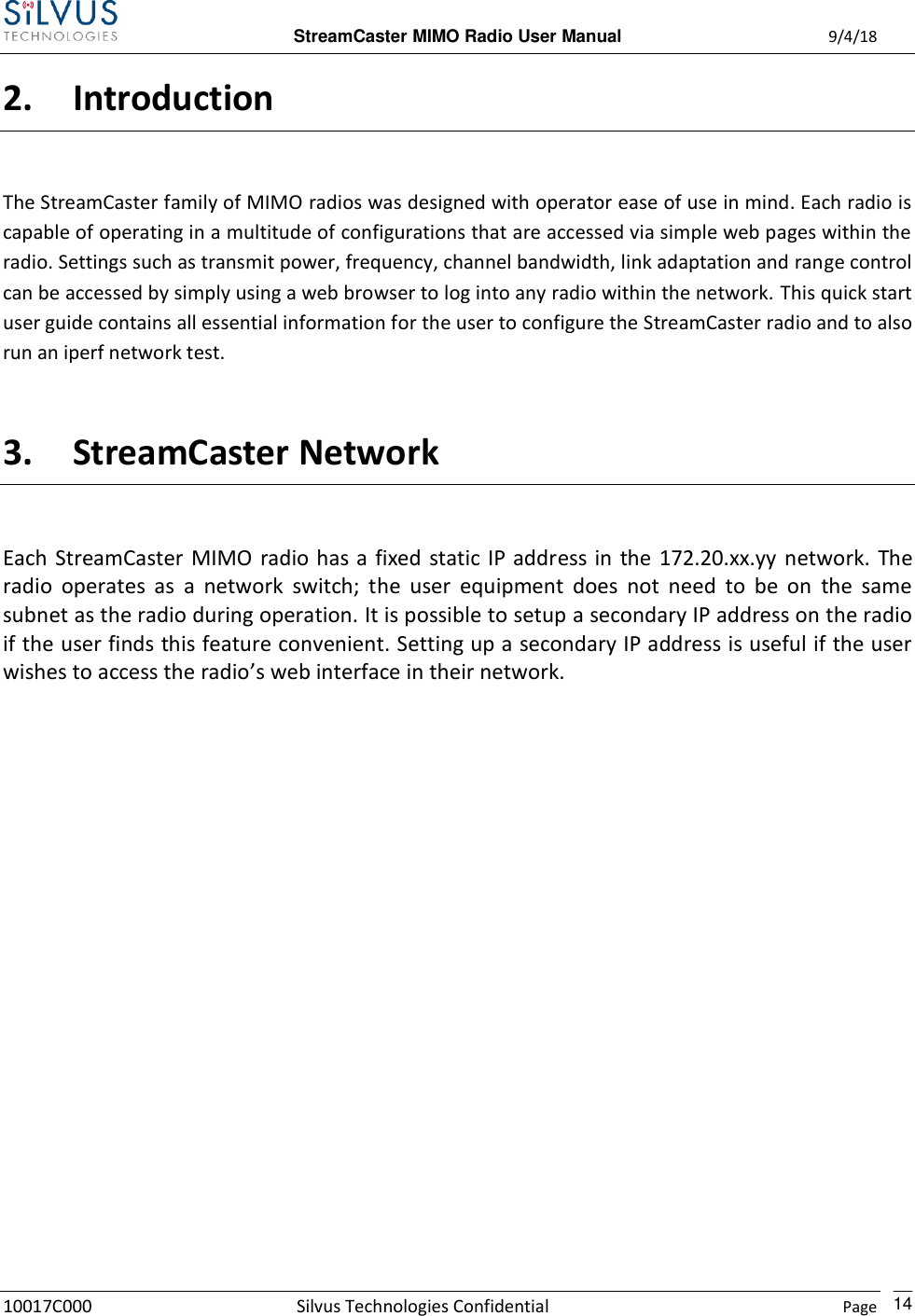 StreamCaster MIMO Radio User Manual  9/4/18 10017C000 Silvus Technologies Confidential    Page    14 2. Introduction The StreamCaster family of MIMO radios was designed with operator ease of use in mind. Each radio is capable of operating in a multitude of configurations that are accessed via simple web pages within the radio. Settings such as transmit power, frequency, channel bandwidth, link adaptation and range control can be accessed by simply using a web browser to log into any radio within the network. This quick start user guide contains all essential information for the user to configure the StreamCaster radio and to also run an iperf network test.  3. StreamCaster Network Each StreamCaster MIMO  radio has a  fixed static IP address in  the 172.20.xx.yy  network.  The radio  operates  as  a  network  switch;  the  user  equipment  does  not  need  to  be  on  the  same subnet as the radio during operation. It is possible to setup a secondary IP address on the radio if the user finds this feature convenient. Setting up a secondary IP address is useful if the user wishes to access the radio’s web interface in their network.            