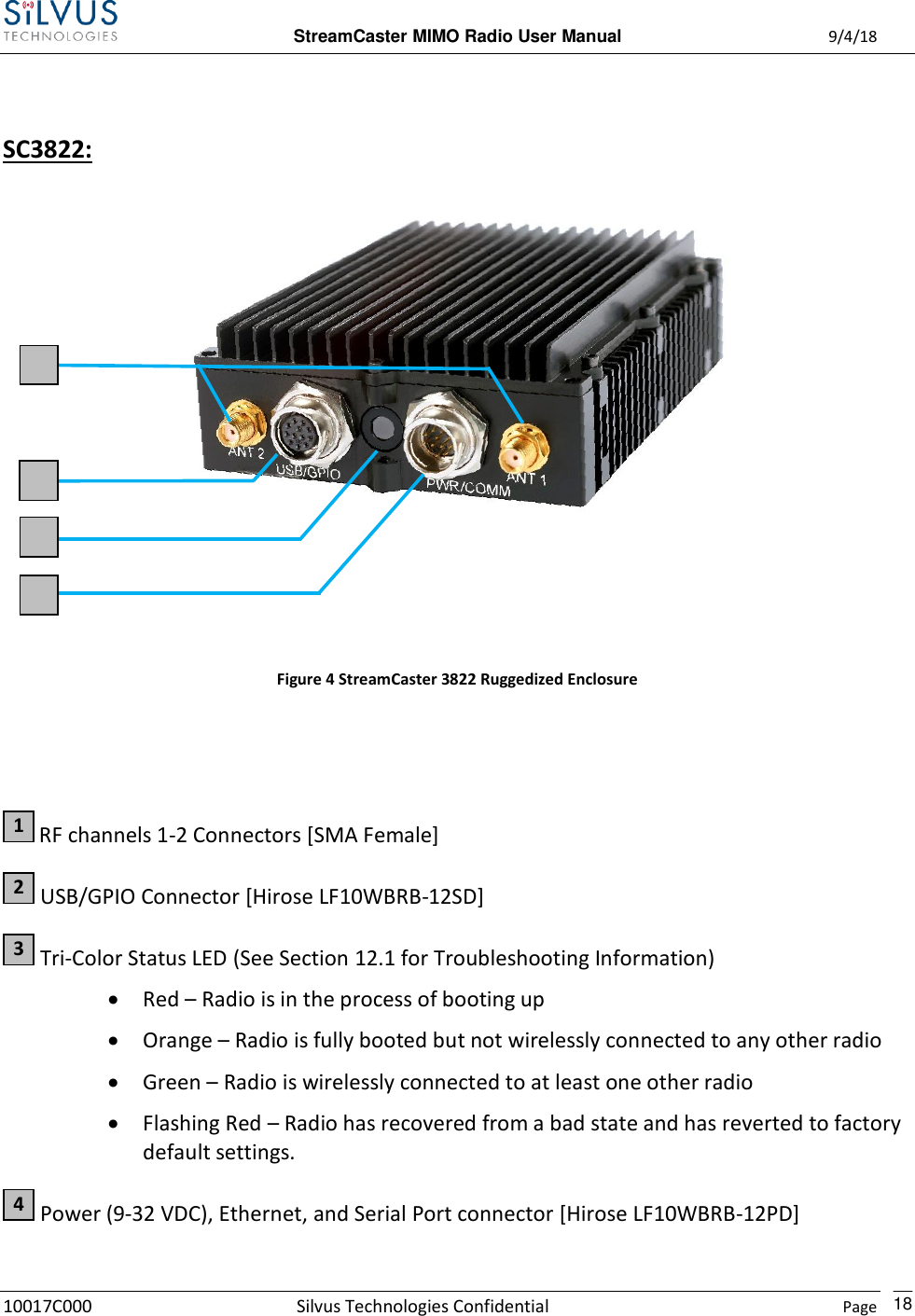  StreamCaster MIMO Radio User Manual  9/4/18 10017C000 Silvus Technologies Confidential    Page    18  SC3822:     Figure 4 StreamCaster 3822 Ruggedized Enclosure    RF channels 1-2 Connectors [SMA Female]  USB/GPIO Connector [Hirose LF10WBRB-12SD]  Tri-Color Status LED (See Section 12.1 for Troubleshooting Information)  Red – Radio is in the process of booting up  Orange – Radio is fully booted but not wirelessly connected to any other radio  Green – Radio is wirelessly connected to at least one other radio  Flashing Red – Radio has recovered from a bad state and has reverted to factory default settings.  Power (9-32 VDC), Ethernet, and Serial Port connector [Hirose LF10WBRB-12PD] 4 3 2 1 