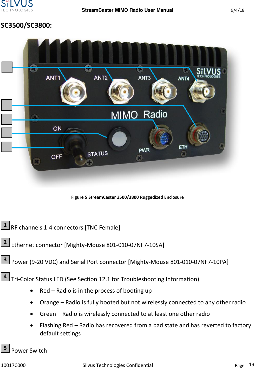  StreamCaster MIMO Radio User Manual  9/4/18 10017C000 Silvus Technologies Confidential    Page    19 SC3500/SC3800:    Figure 5 StreamCaster 3500/3800 Ruggedized Enclosure   RF channels 1-4 connectors [TNC Female]  Ethernet connector [Mighty-Mouse 801-010-07NF7-10SA]  Power (9-20 VDC) and Serial Port connector [Mighty-Mouse 801-010-07NF7-10PA]  Tri-Color Status LED (See Section 12.1 for Troubleshooting Information)  Red – Radio is in the process of booting up  Orange – Radio is fully booted but not wirelessly connected to any other radio  Green – Radio is wirelessly connected to at least one other radio  Flashing Red – Radio has recovered from a bad state and has reverted to factory default settings  Power Switch 5 4 3 2 1 