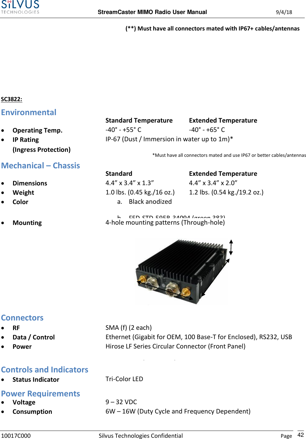  StreamCaster MIMO Radio User Manual  9/4/18 10017C000 Silvus Technologies Confidential    Page    42 (**) Must have all connectors mated with IP67+ cables/antennas    SC3822: Environmental  Standard Temperature Extended Temperature  Operating Temp. -40° - +55° C -40° - +65° C  IP Rating (Ingress Protection) IP-67 (Dust / Immersion in water up to 1m)*  *Must have all connectors mated and use IP67 or better cables/antennas   Mechanical – Chassis  Standard Extended Temperature  Dimensions 4.4” x 3.4” x 1.3” 4.4” x 3.4” x 2.0”  Weight 1.0 lbs. (0.45 kg./16 oz.) 1.2 lbs. (0.54 kg./19.2 oz.)  Color a. Black anodized b. FED-STD-595B-34094 (green 383)  Mounting 4-hole mounting patterns (Through-hole)       Connectors  RF SMA (f) (2 each)  Data / Control Ethernet (Gigabit for OEM, 100 Base-T for Enclosed), RS232, USB  Power Hirose LF Series Circular Connector (Front Panel) Samtec QSH (Expansion) Controls and Indicators  Status Indicator Tri-Color LED Power Requirements  Voltage 9 – 32 VDC  Consumption 6W – 16W (Duty Cycle and Frequency Dependent) 24.5 W – 80% Tx Duty Cycle 