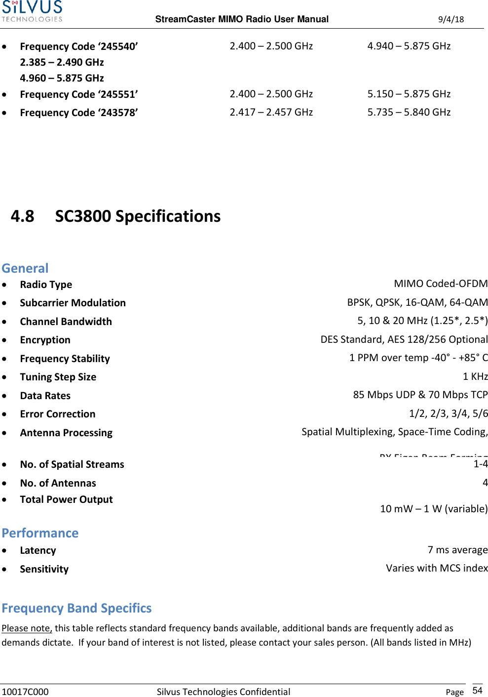  StreamCaster MIMO Radio User Manual  9/4/18 10017C000 Silvus Technologies Confidential    Page    54  Frequency Code ‘245540’ 2.385 – 2.490 GHz   4.960 – 5.875 GHz 2.400 – 2.500 GHz 4.940 – 5.875 GHz  Frequency Code ‘245551’   2.400 – 2.500 GHz 5.150 – 5.875 GHz  Frequency Code ‘243578’   2.417 – 2.457 GHz 5.735 – 5.840 GHz   4.8 SC3800 Specifications General  Radio Type MIMO Coded-OFDM  Subcarrier Modulation BPSK, QPSK, 16-QAM, 64-QAM  Channel Bandwidth 5, 10 &amp; 20 MHz (1.25*, 2.5*)  Encryption DES Standard, AES 128/256 Optional  Frequency Stability 1 PPM over temp -40° - +85° C  Tuning Step Size 1 KHz  Data Rates 85 Mbps UDP &amp; 70 Mbps TCP  Error Correction 1/2, 2/3, 3/4, 5/6  Antenna Processing Spatial Multiplexing, Space-Time Coding, RX Eigen Beam Forming  No. of Spatial Streams 1-4  No. of Antennas  Total Power Output 4 10 mW – 1 W (variable)  Performance  Latency 7 ms average  Sensitivity Varies with MCS index Maximum = -102 dBm (5MHz BW, MCS 0) (5 MHz BW, MCS 0) Frequency Band Specifics Please note, this table reflects standard frequency bands available, additional bands are frequently added as demands dictate.  If your band of interest is not listed, please contact your sales person. (All bands listed in MHz)  