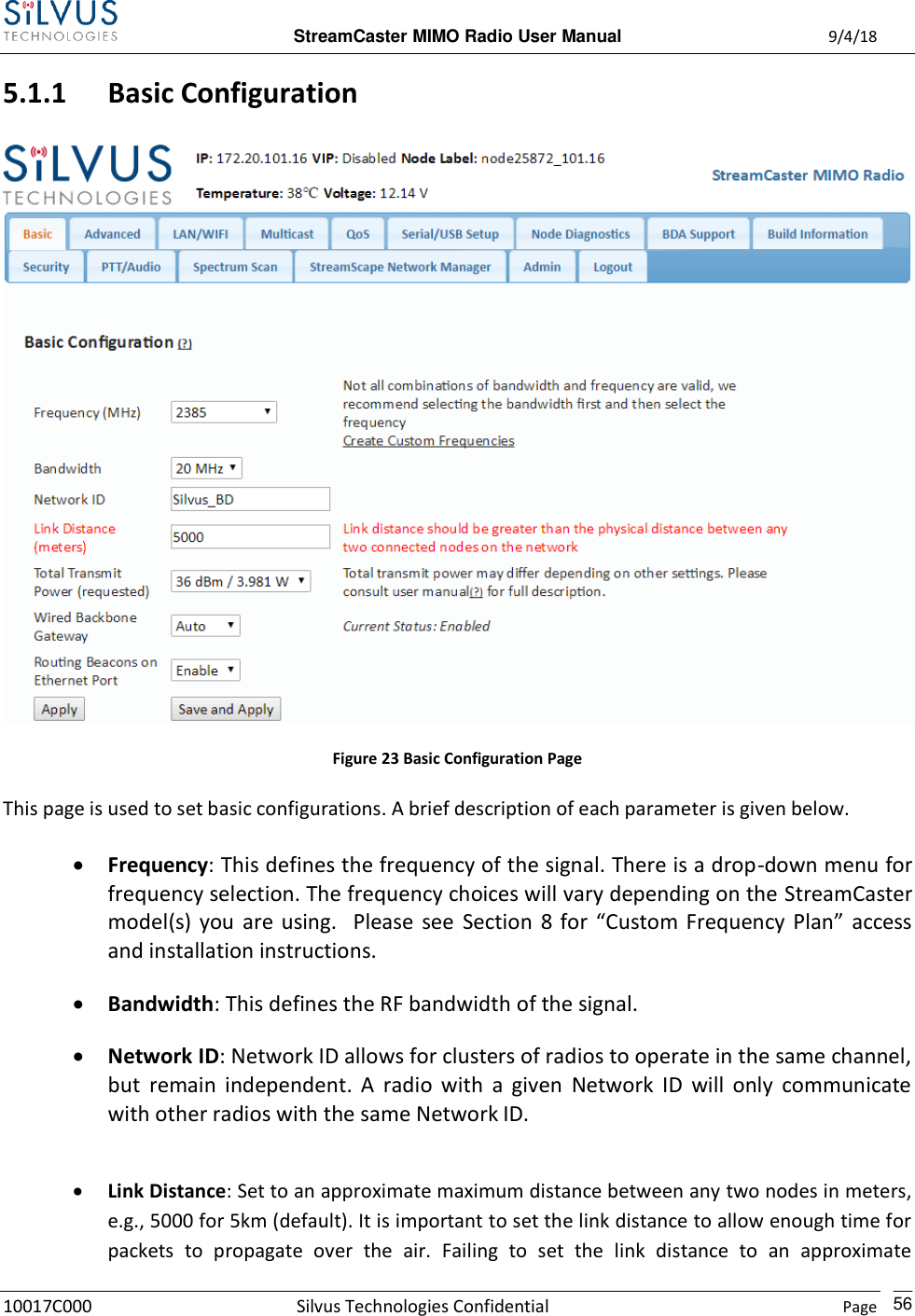  StreamCaster MIMO Radio User Manual  9/4/18 10017C000 Silvus Technologies Confidential    Page    56 5.1.1 Basic Configuration  Figure 23 Basic Configuration Page This page is used to set basic configurations. A brief description of each parameter is given below.  Frequency: This defines the frequency of the signal. There is a drop-down menu for frequency selection. The frequency choices will vary depending on the StreamCaster model(s)  you  are  using.    Please  see  Section  8 for  “Custom  Frequency  Plan”  access and installation instructions.  Bandwidth: This defines the RF bandwidth of the signal.   Network ID: Network ID allows for clusters of radios to operate in the same channel, but  remain  independent.  A  radio  with  a  given  Network  ID  will  only  communicate with other radios with the same Network ID.   Link Distance: Set to an approximate maximum distance between any two nodes in meters, e.g., 5000 for 5km (default). It is important to set the link distance to allow enough time for packets  to  propagate  over  the  air.  Failing  to  set  the  link  distance  to  an  approximate 