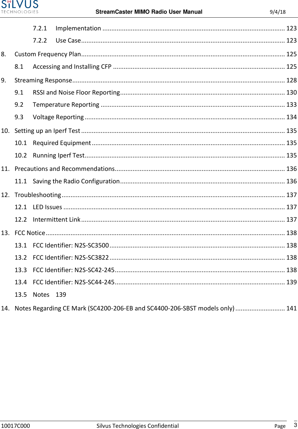  StreamCaster MIMO Radio User Manual  9/4/18 10017C000 Silvus Technologies Confidential    Page    3 7.2.1  Implementation ....................................................................................................... 123 7.2.2  Use Case ................................................................................................................... 123 8.  Custom Frequency Plan................................................................................................................... 125 8.1  Accessing and Installing CFP ................................................................................................. 125 9.  Streaming Response ........................................................................................................................ 128 9.1  RSSI and Noise Floor Reporting ............................................................................................. 130 9.2  Temperature Reporting ........................................................................................................ 133 9.3  Voltage Reporting ................................................................................................................. 134 10.  Setting up an Iperf Test ................................................................................................................... 135 10.1  Required Equipment ............................................................................................................. 135 10.2  Running Iperf Test ................................................................................................................. 135 11.  Precautions and Recommendations................................................................................................ 136 11.1  Saving the Radio Configuration ............................................................................................. 136 12.  Troubleshooting .............................................................................................................................. 137 12.1  LED Issues ............................................................................................................................. 137 12.2  Intermittent Link ................................................................................................................... 137 13.  FCC Notice ....................................................................................................................................... 138 13.1  FCC Identifier: N2S-SC3500 ................................................................................................... 138 13.2  FCC Identifier: N2S-SC3822 ................................................................................................... 138 13.3  FCC Identifier: N2S-SC42-245 ................................................................................................ 138 13.4  FCC Identifier: N2S-SC44-245 ................................................................................................ 139 13.5  Notes  139 14.  Notes Regarding CE Mark (SC4200-206-EB and SC4400-206-SBST models only) ............................ 141       