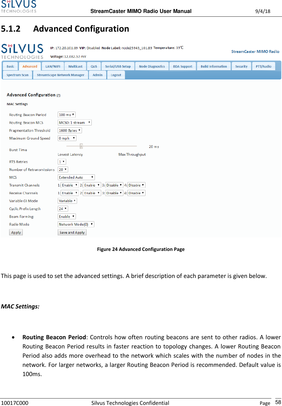  StreamCaster MIMO Radio User Manual  9/4/18 10017C000 Silvus Technologies Confidential    Page    58 5.1.2 Advanced Configuration  Figure 24 Advanced Configuration Page  This page is used to set the advanced settings. A brief description of each parameter is given below.  MAC Settings:   Routing Beacon Period: Controls how often routing beacons are sent to other radios. A lower Routing Beacon Period results in faster  reaction to topology changes. A lower Routing Beacon Period also adds more overhead to the network which scales with the number of nodes in the network. For larger networks, a larger Routing Beacon Period is recommended. Default value is 100ms.  