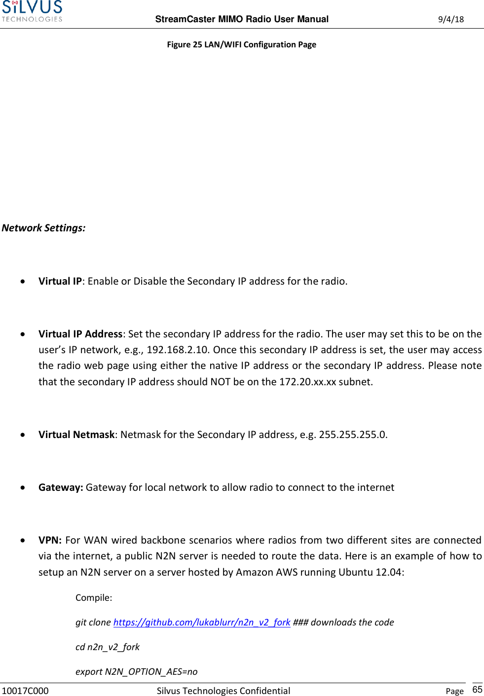  StreamCaster MIMO Radio User Manual  9/4/18 10017C000 Silvus Technologies Confidential    Page    65 Figure 25 LAN/WIFI Configuration Page       Network Settings:    Virtual IP: Enable or Disable the Secondary IP address for the radio.   Virtual IP Address: Set the secondary IP address for the radio. The user may set this to be on the user’s IP network, e.g., 192.168.2.10. Once this secondary IP address is set, the user may access the radio web page using either the native IP address or the secondary IP address. Please note that the secondary IP address should NOT be on the 172.20.xx.xx subnet.   Virtual Netmask: Netmask for the Secondary IP address, e.g. 255.255.255.0.   Gateway: Gateway for local network to allow radio to connect to the internet   VPN: For WAN wired backbone scenarios where radios from two different sites are connected via the internet, a public N2N server is needed to route the data. Here is an example of how to setup an N2N server on a server hosted by Amazon AWS running Ubuntu 12.04: Compile: git clone https://github.com/lukablurr/n2n_v2_fork ### downloads the code cd n2n_v2_fork export N2N_OPTION_AES=no 