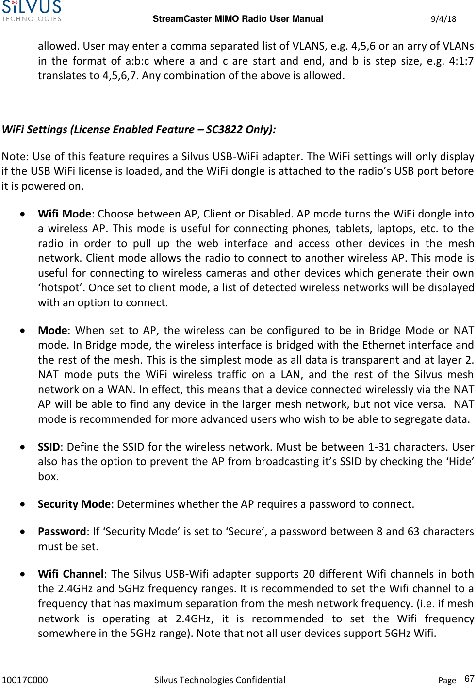  StreamCaster MIMO Radio User Manual  9/4/18 10017C000 Silvus Technologies Confidential    Page    67 allowed. User may enter a comma separated list of VLANS, e.g. 4,5,6 or an arry of VLANs in  the  format  of  a:b:c  where  a  and  c  are  start  and  end,  and  b  is  step  size,  e.g.  4:1:7 translates to 4,5,6,7. Any combination of the above is allowed.  WiFi Settings (License Enabled Feature – SC3822 Only): Note: Use of this feature requires a Silvus USB-WiFi adapter. The WiFi settings will only display if the USB WiFi license is loaded, and the WiFi dongle is attached to the radio’s USB port before it is powered on.  Wifi Mode: Choose between AP, Client or Disabled. AP mode turns the WiFi dongle into a  wireless AP.  This  mode is useful  for  connecting phones,  tablets,  laptops, etc.  to  the radio  in  order  to  pull  up  the  web  interface  and  access  other  devices  in  the  mesh network. Client mode allows the radio to connect to another wireless AP. This mode is useful for connecting to wireless cameras and other devices which generate their own ‘hotspot’. Once set to client mode, a list of detected wireless networks will be displayed with an option to connect.  Mode:  When  set  to AP,  the  wireless  can  be  configured  to  be  in  Bridge  Mode  or  NAT mode. In Bridge mode, the wireless interface is bridged with the Ethernet interface and the rest of the mesh. This is the simplest mode as all data is transparent and at layer 2. NAT  mode  puts  the  WiFi  wireless  traffic  on  a  LAN,  and  the  rest  of  the  Silvus  mesh network on a WAN. In effect, this means that a device connected wirelessly via the NAT AP will be able to find any device in the larger mesh network, but not vice versa.  NAT mode is recommended for more advanced users who wish to be able to segregate data.  SSID: Define the SSID for the wireless network. Must be between 1-31 characters. User also has the option to prevent the AP from broadcasting it’s SSID by checking the ‘Hide’ box.  Security Mode: Determines whether the AP requires a password to connect.  Password: If ‘Security Mode’ is set to ‘Secure’, a password between 8 and 63 characters must be set.  Wifi  Channel:  The Silvus USB-Wifi adapter  supports 20 different Wifi channels in both the 2.4GHz and 5GHz frequency ranges. It is recommended to set the Wifi channel to a frequency that has maximum separation from the mesh network frequency. (i.e. if mesh network  is  operating  at  2.4GHz,  it  is  recommended  to  set  the  Wifi  frequency somewhere in the 5GHz range). Note that not all user devices support 5GHz Wifi. 