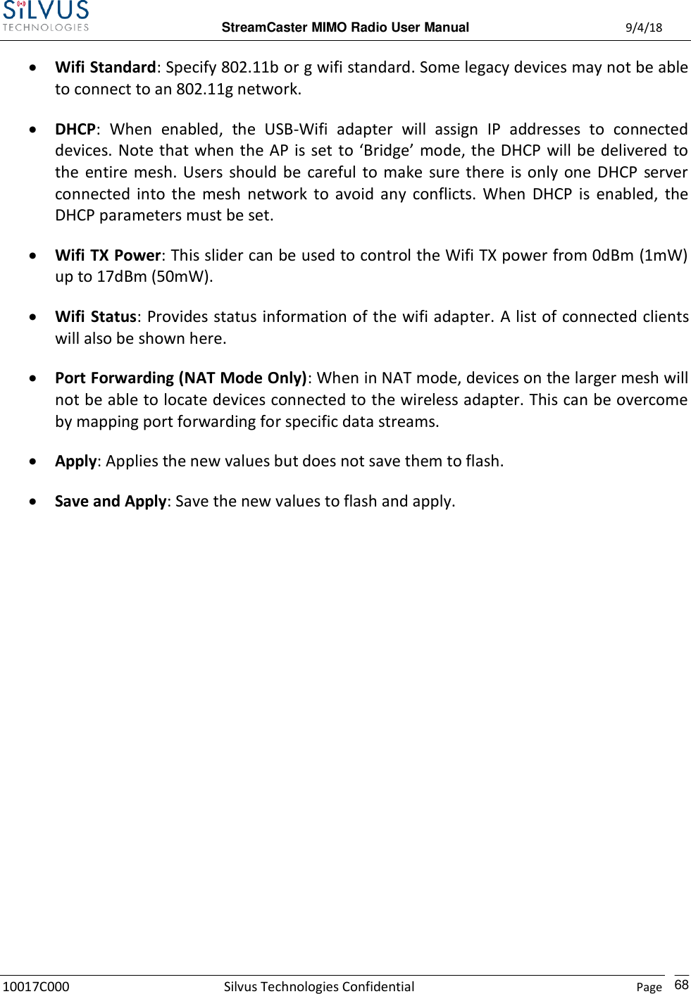  StreamCaster MIMO Radio User Manual  9/4/18 10017C000 Silvus Technologies Confidential    Page    68  Wifi Standard: Specify 802.11b or g wifi standard. Some legacy devices may not be able to connect to an 802.11g network.  DHCP:  When  enabled,  the  USB-Wifi  adapter  will  assign  IP  addresses  to  connected devices. Note that when the AP is set to ‘Bridge’  mode, the DHCP  will be delivered  to the  entire mesh.  Users should be  careful to make  sure  there  is only  one  DHCP  server connected  into  the  mesh  network  to  avoid  any  conflicts.  When  DHCP  is  enabled,  the DHCP parameters must be set.  Wifi TX Power: This slider can be used to control the Wifi TX power from 0dBm (1mW) up to 17dBm (50mW).  Wifi Status: Provides status information of the wifi adapter. A list of connected clients will also be shown here.  Port Forwarding (NAT Mode Only): When in NAT mode, devices on the larger mesh will not be able to locate devices connected to the wireless adapter. This can be overcome by mapping port forwarding for specific data streams.  Apply: Applies the new values but does not save them to flash.  Save and Apply: Save the new values to flash and apply.       