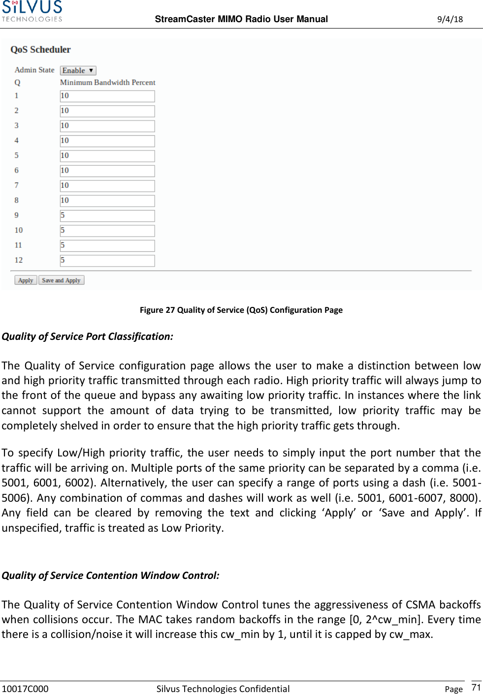  StreamCaster MIMO Radio User Manual  9/4/18 10017C000 Silvus Technologies Confidential    Page    71  Figure 27 Quality of Service (QoS) Configuration Page Quality of Service Port Classification: The  Quality  of Service  configuration page allows  the  user  to  make a distinction between  low and high priority traffic transmitted through each radio. High priority traffic will always jump to the front of the queue and bypass any awaiting low priority traffic. In instances where the link cannot  support  the  amount  of  data  trying  to  be  transmitted,  low  priority  traffic  may  be completely shelved in order to ensure that the high priority traffic gets through.   To  specify  Low/High priority  traffic,  the user  needs to  simply  input  the port  number that  the traffic will be arriving on. Multiple ports of the same priority can be separated by a comma (i.e. 5001, 6001, 6002). Alternatively, the user can specify a range of ports using a dash (i.e. 5001-5006). Any combination of commas and dashes will work as well (i.e. 5001, 6001-6007, 8000). Any  field  can  be  cleared  by  removing  the  text  and  clicking  ‘Apply’  or ‘Save  and  Apply’.  If unspecified, traffic is treated as Low Priority.  Quality of Service Contention Window Control: The Quality of Service Contention Window Control tunes the aggressiveness of CSMA backoffs when collisions occur. The MAC takes random backoffs in the range [0, 2^cw_min]. Every time there is a collision/noise it will increase this cw_min by 1, until it is capped by cw_max. 
