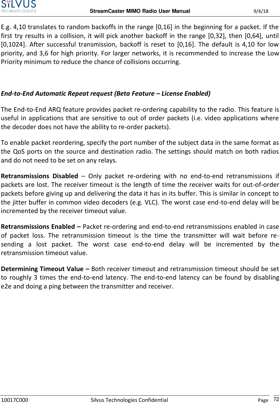  StreamCaster MIMO Radio User Manual  9/4/18 10017C000 Silvus Technologies Confidential    Page    72 E.g. 4,10 translates to random backoffs in the range [0,16] in the beginning for a packet. If the first try results in a collision, it will pick another backoff in the range [0,32], then [0,64], until [0,1024].  After  successful  transmission,  backoff  is  reset  to  [0,16].  The  default  is  4,10  for  low priority, and 3,6 for high priority. For larger networks, it is recommended to increase the Low Priority minimum to reduce the chance of collisions occurring.  End-to-End Automatic Repeat request (Beta Feature – License Enabled) The End-to-End ARQ feature provides packet re-ordering capability to the radio. This feature is useful in applications that are sensitive  to out of order packets (i.e. video applications where the decoder does not have the ability to re-order packets).  To enable packet reordering, specify the port number of the subject data in the same format as the QoS ports on  the source and destination radio. The settings should match on both radios and do not need to be set on any relays. Retransmissions  Disabled –  Only  packet  re-ordering  with  no  end-to-end  retransmissions  if packets are lost. The receiver timeout is the length of time the receiver waits for out-of-order packets before giving up and delivering the data it has in its buffer. This is similar in concept to the jitter buffer in common video decoders (e.g. VLC). The worst case end-to-end delay will be incremented by the receiver timeout value. Retransmissions Enabled – Packet re-ordering and end-to-end retransmissions enabled in case of  packet  loss.  The  retransmission  timeout  is  the  time  the  transmitter  will  wait  before  re-sending  a  lost  packet.  The  worst  case  end-to-end  delay  will  be  incremented  by  the retransmission timeout value. Determining Timeout Value – Both receiver timeout and retransmission timeout should be set to  roughly  3 times  the end-to-end latency.  The  end-to-end  latency  can be found  by  disabling e2e and doing a ping between the transmitter and receiver. 