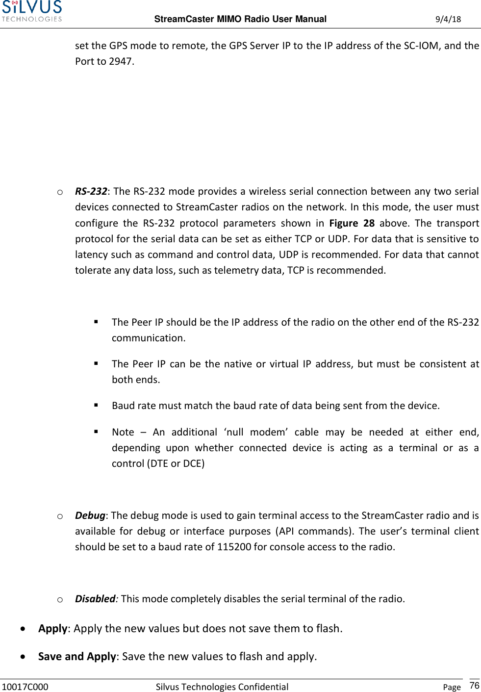  StreamCaster MIMO Radio User Manual  9/4/18 10017C000 Silvus Technologies Confidential    Page    76 set the GPS mode to remote, the GPS Server IP to the IP address of the SC-IOM, and the Port to 2947.     o RS-232: The RS-232 mode provides a wireless serial connection between any two serial devices connected to StreamCaster radios on the network. In this mode, the user must configure  the  RS-232  protocol  parameters  shown  in  Figure  28  above.  The  transport protocol for the serial data can be set as either TCP or UDP. For data that is sensitive to latency such as command and control data, UDP is recommended. For data that cannot tolerate any data loss, such as telemetry data, TCP is recommended.   The Peer IP should be the IP address of the radio on the other end of the RS-232 communication.  The Peer IP  can be the native or virtual IP  address,  but must  be  consistent at both ends.  Baud rate must match the baud rate of data being sent from the device.  Note  – An  additional  ‘null  modem’  cable  may  be  needed  at  either  end, depending  upon  whether  connected  device  is  acting  as  a  terminal  or  as  a control (DTE or DCE)  o Debug: The debug mode is used to gain terminal access to the StreamCaster radio and is available  for  debug  or  interface  purposes  (API  commands).  The  user’s  terminal  client should be set to a baud rate of 115200 for console access to the radio.  o Disabled: This mode completely disables the serial terminal of the radio.  Apply: Apply the new values but does not save them to flash.  Save and Apply: Save the new values to flash and apply. 