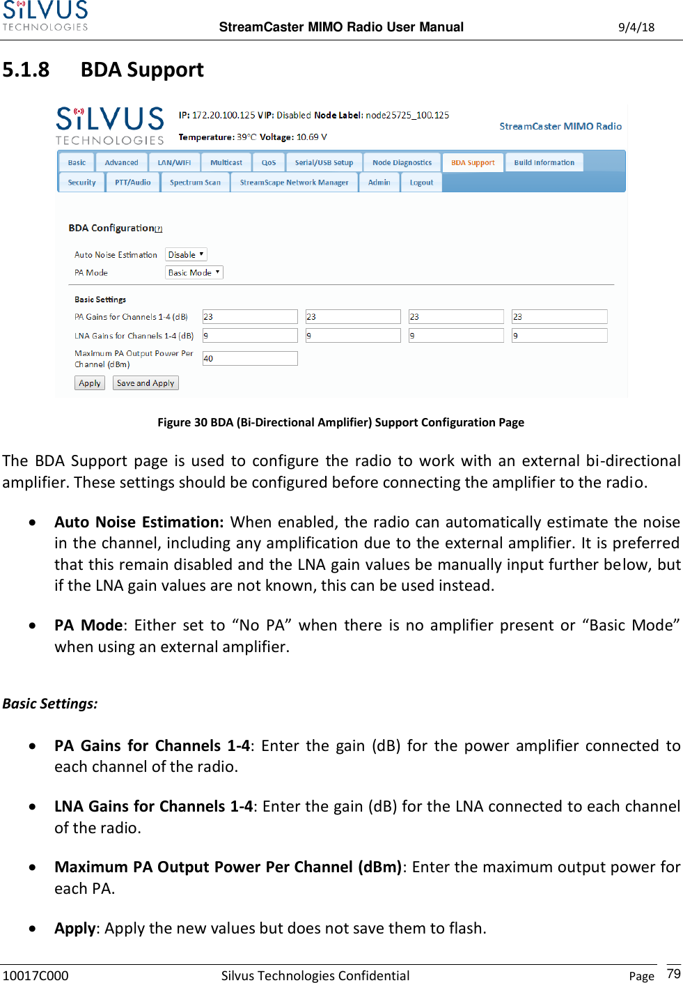  StreamCaster MIMO Radio User Manual  9/4/18 10017C000 Silvus Technologies Confidential    Page    79 5.1.8 BDA Support  Figure 30 BDA (Bi-Directional Amplifier) Support Configuration Page The  BDA  Support  page  is  used  to  configure  the  radio  to  work  with  an  external  bi-directional amplifier. These settings should be configured before connecting the amplifier to the radio.  Auto Noise  Estimation: When enabled, the radio can automatically estimate the noise in the channel, including any amplification due to the external amplifier. It is preferred that this remain disabled and the LNA gain values be manually input further below, but if the LNA gain values are not known, this can be used instead.  PA  Mode:  Either  set  to  “No  PA”  when  there  is  no  amplifier  present  or  “Basic  Mode” when using an external amplifier.  Basic Settings:  PA  Gains  for  Channels  1-4:  Enter  the  gain  (dB)  for  the  power  amplifier  connected  to each channel of the radio.  LNA Gains for Channels 1-4: Enter the gain (dB) for the LNA connected to each channel of the radio.  Maximum PA Output Power Per Channel (dBm): Enter the maximum output power for each PA.  Apply: Apply the new values but does not save them to flash. 