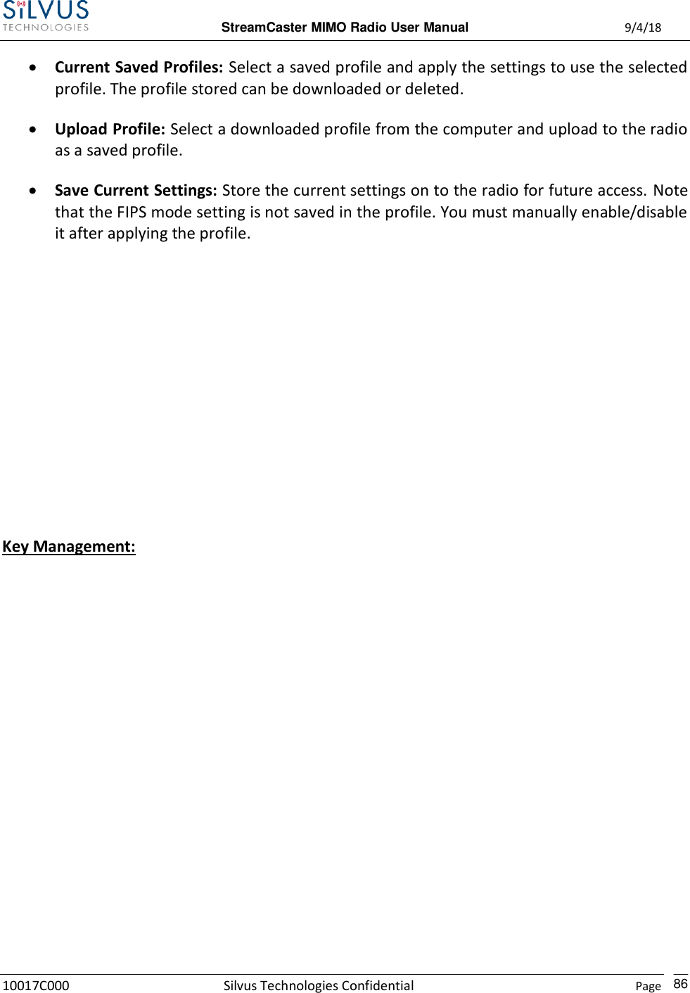  StreamCaster MIMO Radio User Manual  9/4/18 10017C000 Silvus Technologies Confidential    Page    86  Current Saved Profiles: Select a saved profile and apply the settings to use the selected profile. The profile stored can be downloaded or deleted.  Upload Profile: Select a downloaded profile from the computer and upload to the radio as a saved profile.  Save Current Settings: Store the current settings on to the radio for future access. Note that the FIPS mode setting is not saved in the profile. You must manually enable/disable it after applying the profile.        Key Management: 