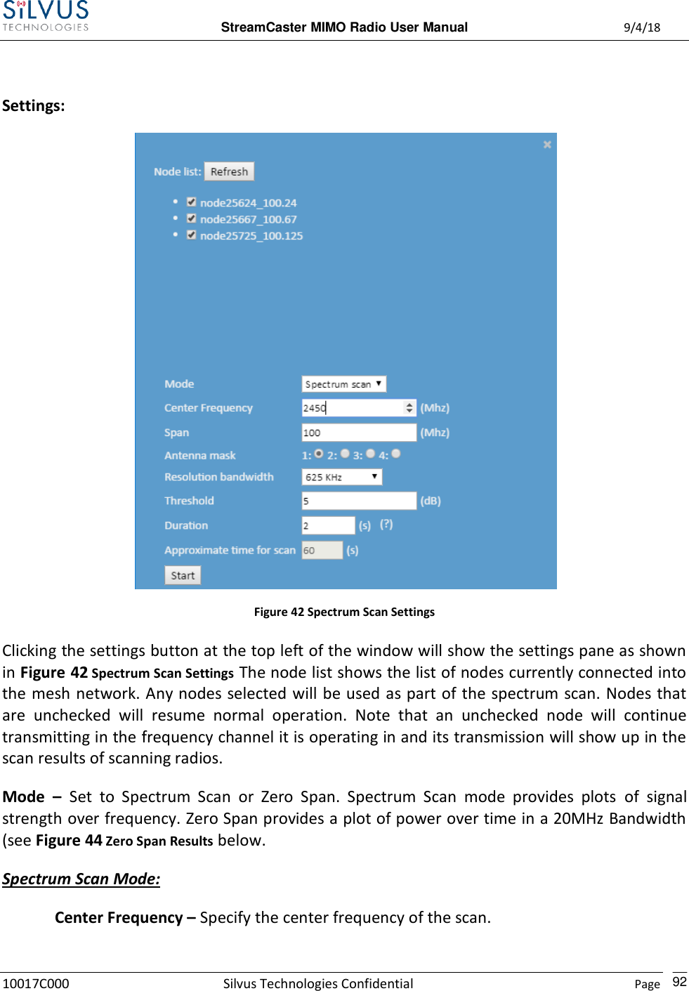  StreamCaster MIMO Radio User Manual  9/4/18 10017C000 Silvus Technologies Confidential    Page    92  Settings:  Figure 42 Spectrum Scan Settings Clicking the settings button at the top left of the window will show the settings pane as shown in Figure 42 Spectrum Scan Settings The node list shows the list of nodes currently connected into the mesh network. Any nodes selected will be used as part of the spectrum scan. Nodes that are  unchecked  will  resume  normal  operation.  Note  that  an  unchecked  node  will  continue transmitting in the frequency channel it is operating in and its transmission will show up in the scan results of scanning radios. Mode  – Set  to  Spectrum  Scan  or  Zero  Span.  Spectrum  Scan  mode  provides  plots  of  signal strength over frequency. Zero Span provides a plot of power over time in a 20MHz Bandwidth (see Figure 44 Zero Span Results below.  Spectrum Scan Mode: Center Frequency – Specify the center frequency of the scan. 