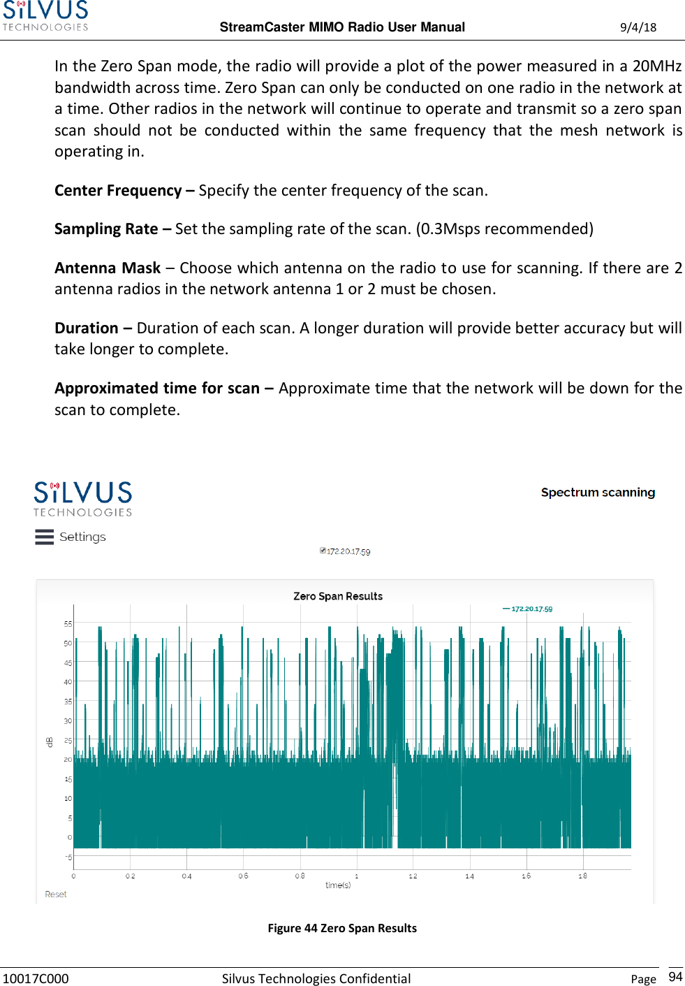  StreamCaster MIMO Radio User Manual  9/4/18 10017C000 Silvus Technologies Confidential    Page    94 In the Zero Span mode, the radio will provide a plot of the power measured in a 20MHz bandwidth across time. Zero Span can only be conducted on one radio in the network at a time. Other radios in the network will continue to operate and transmit so a zero span scan  should  not  be  conducted  within  the  same  frequency  that  the  mesh  network  is operating in. Center Frequency – Specify the center frequency of the scan. Sampling Rate – Set the sampling rate of the scan. (0.3Msps recommended) Antenna Mask – Choose which antenna on the radio to use for scanning. If there are 2 antenna radios in the network antenna 1 or 2 must be chosen. Duration – Duration of each scan. A longer duration will provide better accuracy but will take longer to complete. Approximated time for scan – Approximate time that the network will be down for the scan to complete.   Figure 44 Zero Span Results 