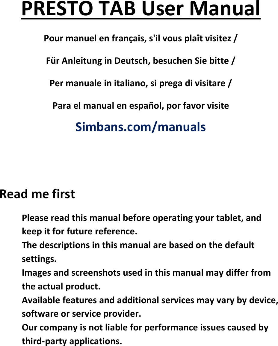   PRESTO TAB User Manual Pour manuel en français, s&apos;il vous plaît visitez / Für Anleitung in Deutsch, besuchen Sie bitte / Per manuale in italiano, si prega di visitare / Para el manual en español, por favor visite  Simbans.com/manuals   Read me first  Please read this manual before operating your tablet, and keep it for future reference.   The descriptions in this manual are based on the default settings.   Images and screenshots used in this manual may differ from the actual product.   Available features and additional services may vary by device, software or service provider.  Our company is not liable for performance issues caused by third-party applications.    