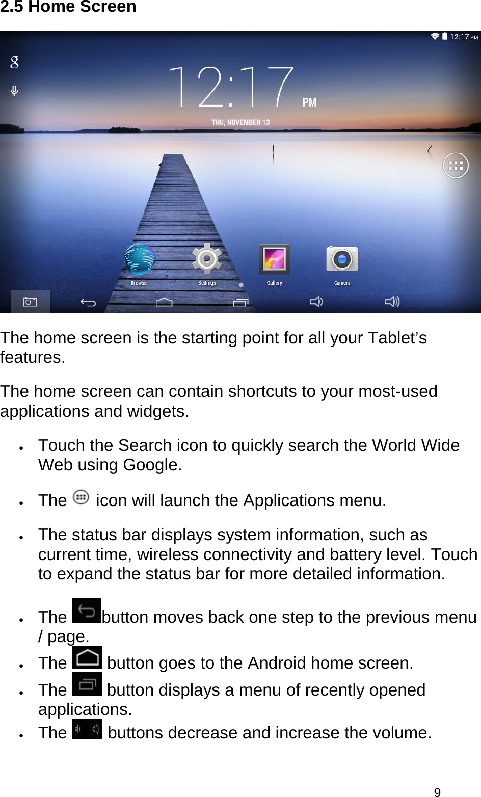  9 2.5 Home Screen  The home screen is the starting point for all your Tablet’s features. The home screen can contain shortcuts to your most-used applications and widgets.  • Touch the Search icon to quickly search the World Wide Web using Google.  • The   icon will launch the Applications menu.  • The status bar displays system information, such as current time, wireless connectivity and battery level. Touch to expand the status bar for more detailed information.  • The  button moves back one step to the previous menu / page.  • The   button goes to the Android home screen.  • The   button displays a menu of recently opened applications.  • The   buttons decrease and increase the volume.  
