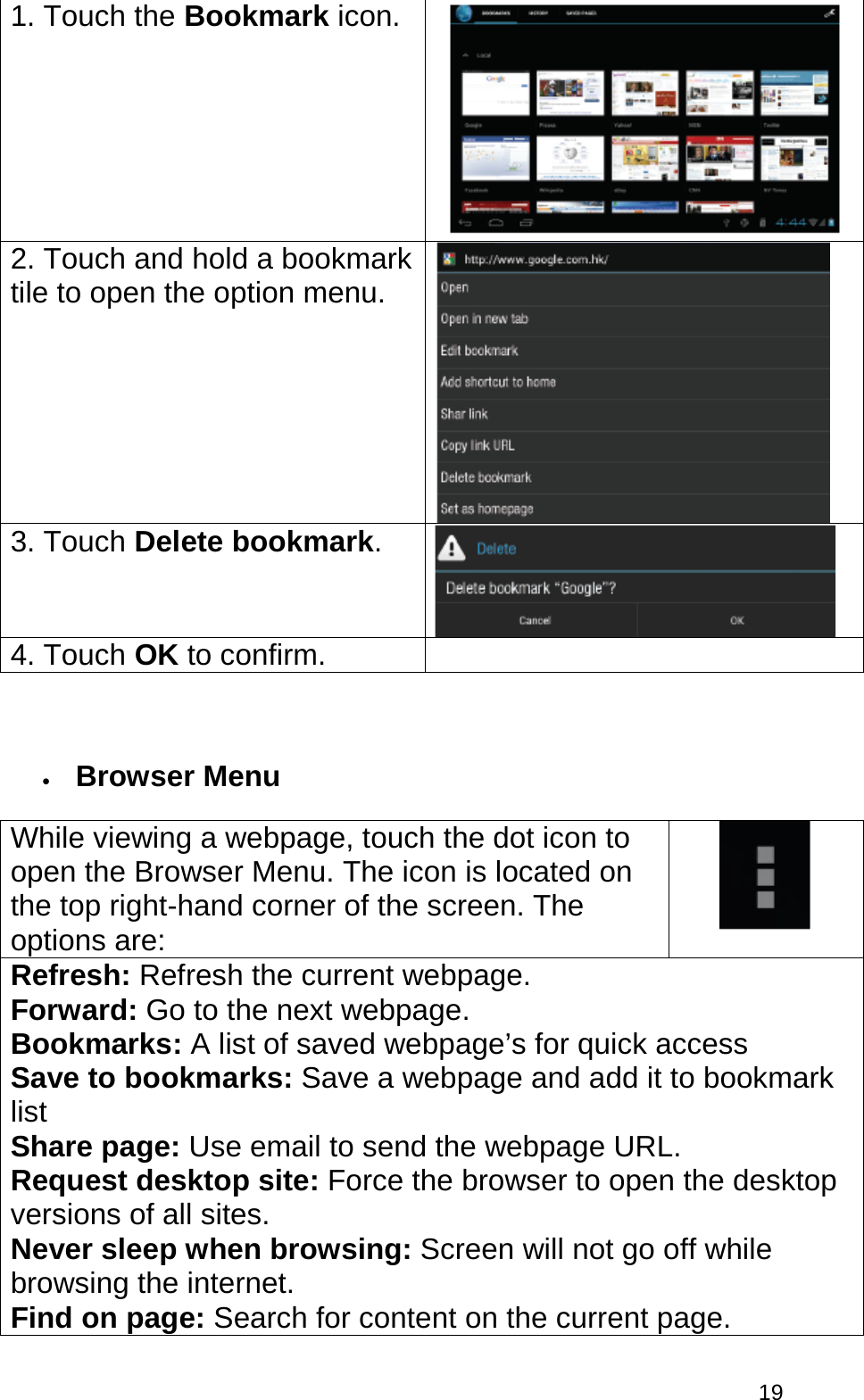  19 1. Touch the Bookmark icon.   2. Touch and hold a bookmark tile to open the option menu.   3. Touch Delete bookmark.  4. Touch OK to confirm.   • Browser Menu While viewing a webpage, touch the dot icon to open the Browser Menu. The icon is located on the top right-hand corner of the screen. The options are:  Refresh: Refresh the current webpage. Forward: Go to the next webpage. Bookmarks: A list of saved webpage’s for quick access Save to bookmarks: Save a webpage and add it to bookmark list Share page: Use email to send the webpage URL. Request desktop site: Force the browser to open the desktop versions of all sites. Never sleep when browsing: Screen will not go off while browsing the internet. Find on page: Search for content on the current page. 