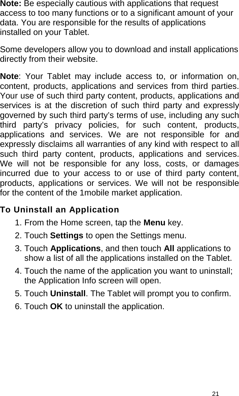 21 Note: Be especially cautious with applications that request access to too many functions or to a significant amount of your data. You are responsible for the results of applications installed on your Tablet. Some developers allow you to download and install applications directly from their website. Note: Your Tablet may include access to, or information on, content, products, applications and services from third parties. Your use of such third party content, products, applications and services is at the discretion of such third party and expressly governed by such third party’s terms of use, including any such third party’s privacy policies, for such content, products, applications and services. We are not responsible for and expressly disclaims all warranties of any kind with respect to all such third party content, products, applications and services. We will not be responsible for any loss, costs, or damages incurred due to your access to or use of third party content, products, applications or services. We will not be responsible for the content of the 1mobile market application. To Uninstall an Application 1. From the Home screen, tap the Menu key.2. Touch Settings to open the Settings menu.3. Touch Applications, and then touch All applications toshow a list of all the applications installed on the Tablet.4. Touch the name of the application you want to uninstall;the Application Info screen will open.5. Touch Uninstall. The Tablet will prompt you to conﬁrm.6. Touch OK to uninstall the application.