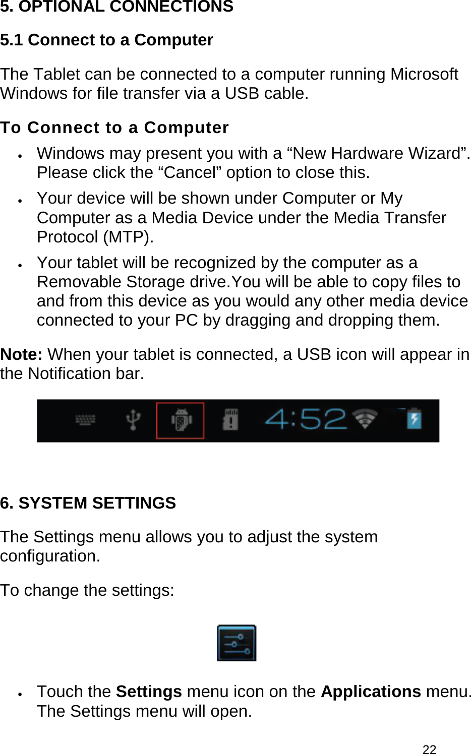 22 5. OPTIONAL CONNECTIONS5.1 Connect to a Computer The Tablet can be connected to a computer running Microsoft Windows for file transfer via a USB cable.  To Connect to a Computer •Windows may present you with a “New Hardware Wizard”.Please click the “Cancel” option to close this.•Your device will be shown under Computer or MyComputer as a Media Device under the Media TransferProtocol (MTP).•Your tablet will be recognized by the computer as aRemovable Storage drive.You will be able to copy files toand from this device as you would any other media deviceconnected to your PC by dragging and dropping them.Note: When your tablet is connected, a USB icon will appear in the Notification bar. 6. SYSTEM SETTINGSThe Settings menu allows you to adjust the system configuration.  To change the settings: •Touch the Settings menu icon on the Applications menu.The Settings menu will open.
