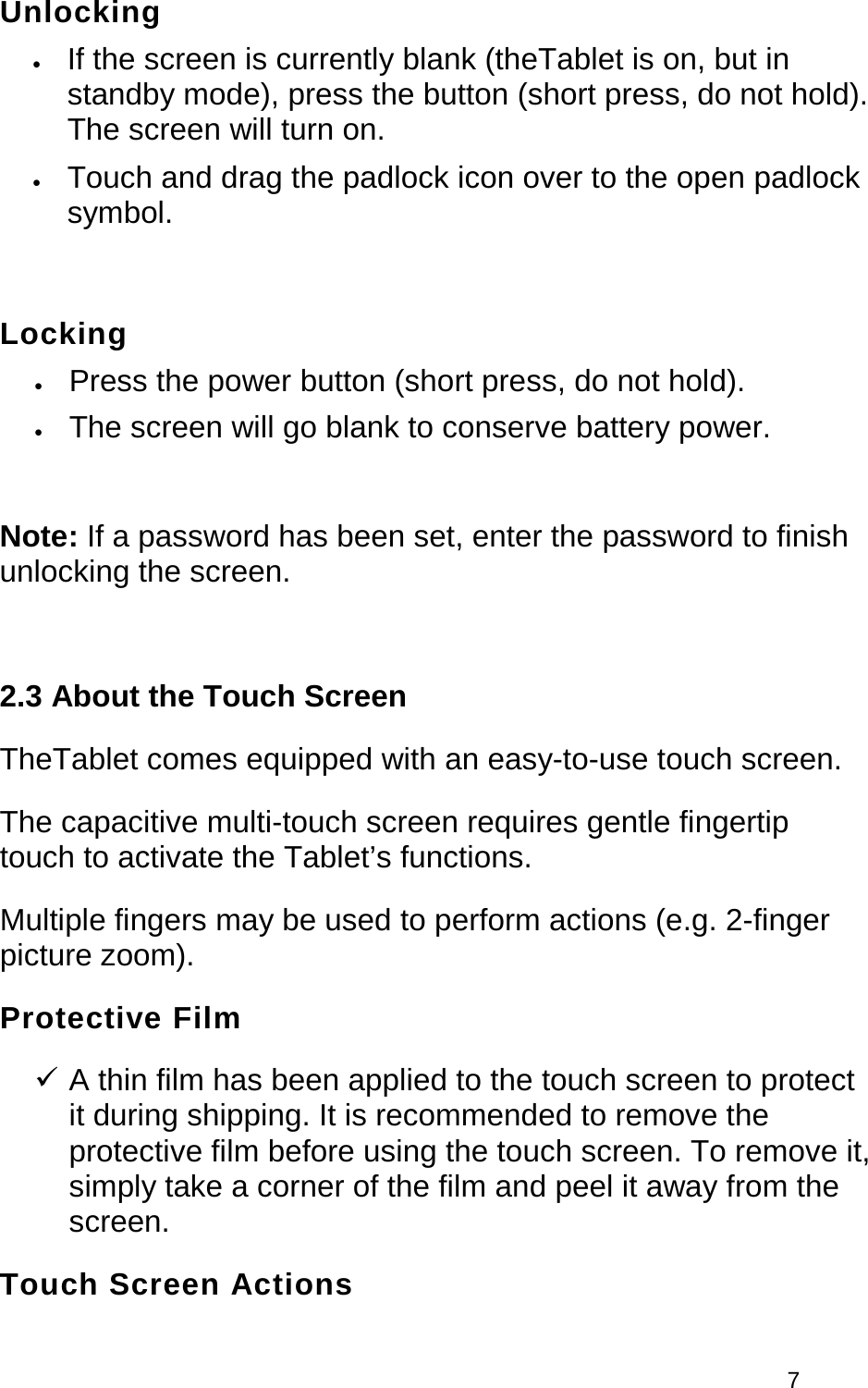  7  Unlocking • If the screen is currently blank (theTablet is on, but in standby mode), press the button (short press, do not hold). The screen will turn on.  • Touch and drag the padlock icon over to the open padlock symbol.   Locking • Press the power button (short press, do not hold).  • The screen will go blank to conserve battery power.   Note: If a password has been set, enter the password to finish unlocking the screen.   2.3 About the Touch Screen TheTablet comes equipped with an easy-to-use touch screen. The capacitive multi-touch screen requires gentle fingertip touch to activate the Tablet’s functions.  Multiple fingers may be used to perform actions (e.g. 2-finger picture zoom). Protective Film  A thin film has been applied to the touch screen to protect it during shipping. It is recommended to remove the protective film before using the touch screen. To remove it, simply take a corner of the film and peel it away from the screen. Touch Screen Actions 