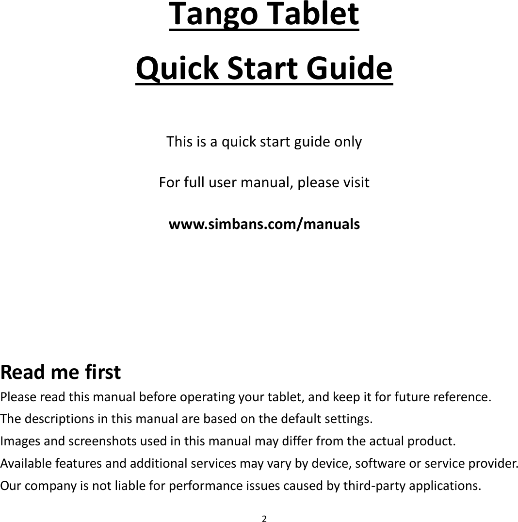 2        Tango Tablet Quick Start Guide   This is a quick start guide only    For full user manual, please visit    www.simbans.com/manuals     Read me first Please read this manual before operating your tablet, and keep it for future reference.   The descriptions in this manual are based on the default settings.   Images and screenshots used in this manual may differ from the actual product.   Available features and additional services may vary by device, software or service provider. Our company is not liable for performance issues caused by third-party applications. 